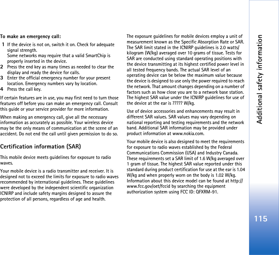 Additional safety information115To make an emergency call: 1If the device is not on, switch it on. Check for adequate signal strength. Some networks may require that a valid SmartChip is properly inserted in the device.2Press the end key as many times as needed to clear the display and ready the device for calls. 3Enter the official emergency number for your present location. Emergency numbers vary by location.4Press the call key.If certain features are in use, you may first need to turn those features off before you can make an emergency call. Consult this guide or your service provider for more information.When making an emergency call, give all the necessary information as accurately as possible. Your wireless device may be the only means of communication at the scene of an accident. Do not end the call until given permission to do so.Certification information (SAR)This mobile device meets guidelines for exposure to radio waves.Your mobile device is a radio transmitter and receiver. It is designed not to exceed the limits for exposure to radio waves recommended by international guidelines. These guidelines were developed by the independent scientific organization ICNIRP and include safety margins designed to assure the protection of all persons, regardless of age and health.The exposure guidelines for mobile devices employ a unit of measurement known as the Specific Absorption Rate or SAR. The SAR limit stated in the ICNIRP guidelines is 2.0 watts/kilogram (W/kg) averaged over 10 grams of tissue. Tests for SAR are conducted using standard operating positions with the device transmitting at its highest certified power level in all tested frequency bands. The actual SAR level of an operating device can be below the maximum value because the device is designed to use only the power required to reach the network. That amount changes depending on a number of factors such as how close you are to a network base station. The highest SAR value under the ICNIRP guidelines for use of the device at the ear is ????? W/kg.  Use of device accessories and enhancements may result in different SAR values. SAR values may vary depending on national reporting and testing requirements and the network band. Additional SAR information may be provided under product information at www.nokia.com.    Your mobile device is also designed to meet the requirements for exposure to radio waves established by the Federal Communications Commission (USA) and Industry Canada. These requirements set a SAR limit of 1.6 W/kg averaged over 1 gram of tissue. The highest SAR value reported under this standard during product certification for use at the ear is 1.04 W/kg and when properly worn on the body is 1.02 W/kg. Information about this device model can be found at http://www.fcc.gov/oet/fccid by searching the equipment authorization system using FCC ID: QFXRM-91.