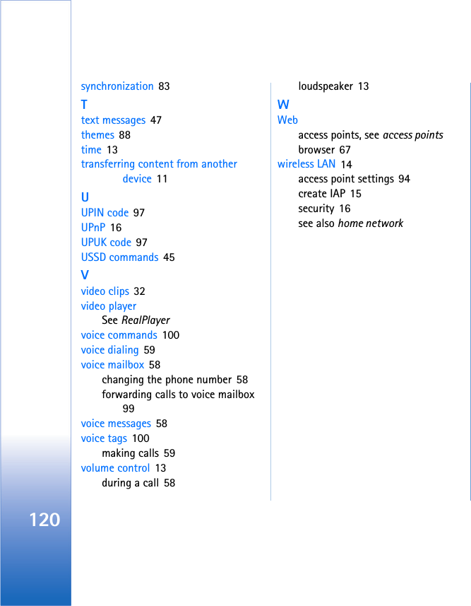 120synchronization 83Ttext messages 47themes 88time 13transferring content from another device 11UUPIN code 97UPnP 16UPUK code 97USSD commands 45Vvideo clips 32video playerSee RealPlayervoice commands 100voice dialing 59voice mailbox 58changing the phone number 58forwarding calls to voice mailbox 99voice messages 58voice tags 100making calls 59volume control 13during a call 58loudspeaker 13WWebaccess points, see access pointsbrowser 67wireless LAN 14access point settings 94create IAP 15security 16see also home network