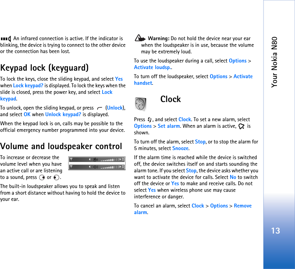 Your Nokia N8013 An infrared connection is active. If the indicator is blinking, the device is trying to connect to the other device or the connection has been lost.Keypad lock (keyguard)To lock the keys, close the sliding keypad, and select Yes when Lock keypad? is displayed. To lock the keys when the slide is closed, press the power key, and select Lock keypad.To unlock, open the sliding keypad, or press   (Unlock), and select OK when Unlock keypad? is displayed.When the keypad lock is on, calls may be possible to the official emergency number programmed into your device. Volume and loudspeaker controlTo increase or decrease the volume level when you have an active call or are listening to a sound, press   or  .The built-in loudspeaker allows you to speak and listen from a short distance without having to hold the device to your ear. Warning: Do not hold the device near your ear when the loudspeaker is in use, because the volume may be extremely loud. To use the loudspeaker during a call, select Options &gt; Activate loudsp..To turn off the loudspeaker, select Options &gt; Activate handset.ClockPress , and select Clock. To set a new alarm, select Options &gt; Set alarm. When an alarm is active,   is shown.To turn off the alarm, select Stop, or to stop the alarm for 5 minutes, select Snooze.If the alarm time is reached while the device is switched off, the device switches itself on and starts sounding the alarm tone. If you select Stop, the device asks whether you want to activate the device for calls. Select No to switch off the device or Yes to make and receive calls. Do not select Yes when wireless phone use may cause interference or danger.To cancel an alarm, select Clock &gt; Options &gt; Remove alarm.