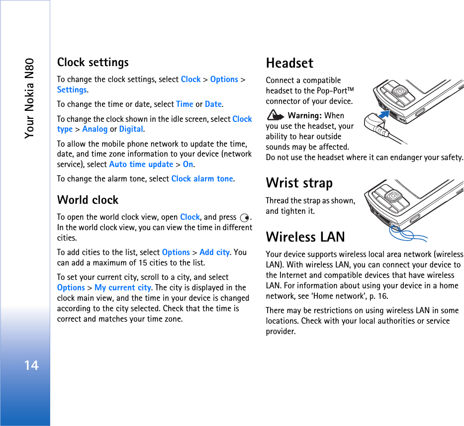 Your Nokia N8014Clock settingsTo change the clock settings, select Clock &gt; Options &gt; Settings.To change the time or date, select Time or Date.To change the clock shown in the idle screen, select Clock type &gt; Analog or Digital.To allow the mobile phone network to update the time, date, and time zone information to your device (network service), select Auto time update &gt; On.To change the alarm tone, select Clock alarm tone.World clockTo open the world clock view, open Clock, and press  . In the world clock view, you can view the time in different cities.To add cities to the list, select Options &gt; Add city. You can add a maximum of 15 cities to the list.To set your current city, scroll to a city, and select Options &gt; My current city. The city is displayed in the clock main view, and the time in your device is changed according to the city selected. Check that the time is correct and matches your time zone.HeadsetConnect a compatible headset to the Pop-PortTM connector of your device. Warning: When you use the headset, your ability to hear outside sounds may be affected. Do not use the headset where it can endanger your safety. Wrist strapThread the strap as shown, and tighten it.Wireless LANYour device supports wireless local area network (wireless LAN). With wireless LAN, you can connect your device to the Internet and compatible devices that have wireless LAN. For information about using your device in a home network, see ‘Home network’, p. 16.There may be restrictions on using wireless LAN in some locations. Check with your local authorities or service provider.