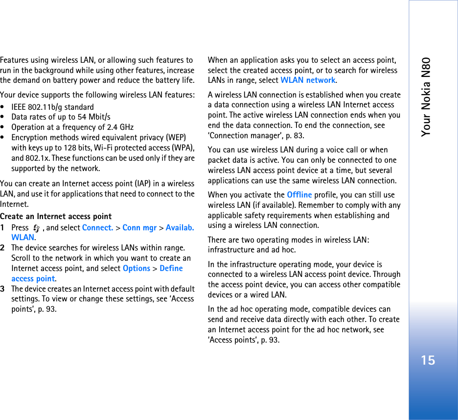 Your Nokia N8015Features using wireless LAN, or allowing such features to run in the background while using other features, increase the demand on battery power and reduce the battery life.Your device supports the following wireless LAN features:• IEEE 802.11b/g standard• Data rates of up to 54 Mbit/s• Operation at a frequency of 2.4 GHz• Encryption methods wired equivalent privacy (WEP) with keys up to 128 bits, Wi-Fi protected access (WPA), and 802.1x. These functions can be used only if they are supported by the network.You can create an Internet access point (IAP) in a wireless LAN, and use it for applications that need to connect to the Internet.Create an Internet access point1Press  , and select Connect. &gt; Conn mgr &gt; Availab. WLAN.2The device searches for wireless LANs within range.  Scroll to the network in which you want to create an Internet access point, and select Options &gt; Define access point.3The device creates an Internet access point with default settings. To view or change these settings, see ‘Access points’, p. 93.When an application asks you to select an access point, select the created access point, or to search for wireless LANs in range, select WLAN network.A wireless LAN connection is established when you create a data connection using a wireless LAN Internet access point. The active wireless LAN connection ends when you end the data connection. To end the connection, see ‘Connection manager’, p. 83.You can use wireless LAN during a voice call or when packet data is active. You can only be connected to one wireless LAN access point device at a time, but several applications can use the same wireless LAN connection.When you activate the Offline profile, you can still use wireless LAN (if available). Remember to comply with any applicable safety requirements when establishing and using a wireless LAN connection.There are two operating modes in wireless LAN: infrastructure and ad hoc.In the infrastructure operating mode, your device is connected to a wireless LAN access point device. Through the access point device, you can access other compatible devices or a wired LAN.In the ad hoc operating mode, compatible devices can send and receive data directly with each other. To create an Internet access point for the ad hoc network, see ‘Access points’, p. 93.