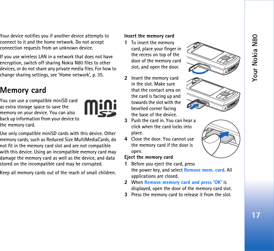 Your Nokia N8017Your device notifies you if another device attempts to connect to it and the home network. Do not accept connection requests from an unknown device.If you use wireless LAN in a network that does not have encryption, switch off sharing Nokia N80 files to other devices, or do not share any private media files. For how to change sharing settings, see ‘Home network’, p. 35.Memory cardYou can use a compatible miniSD card  as extra storage space to save the memory on your device. You can also back up information from your device to the memory card.Use only compatible miniSD cards with this device. Other memory cards, such as Reduced Size MultiMediaCards, do not fit in the memory card slot and are not compatible with this device. Using an incompatible memory card may damage the memory card as well as the device, and data stored on the incompatible card may be corrupted.Keep all memory cards out of the reach of small children.Insert the memory card1To insert the memory card, place your finger in the recess on top of the door of the memory card slot, and open the door.2Insert the memory card in the slot. Make sure that the contact area on the card is facing up and towards the slot with the bevelled corner facing the base of the device.3Push the card in. You can hear a click when the card locks into place.4Close the door. You cannot use the memory card if the door is open.Eject the memory card1Before you eject the card, press the power key, and select Remove mem. card. All applications are closed.2When Remove memory card and press &apos;OK&apos; is displayed, open the door of the memory card slot.3Press the memory card to release it from the slot.