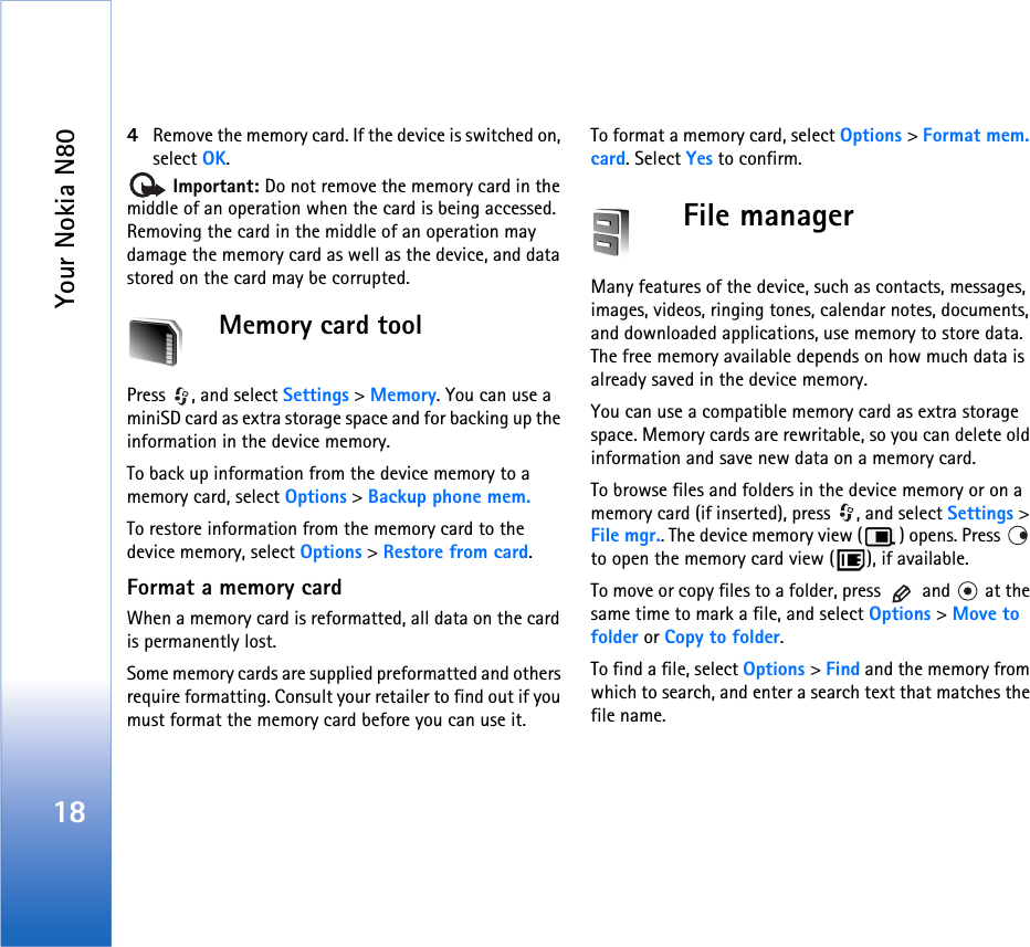 Your Nokia N80184Remove the memory card. If the device is switched on, select OK. Important: Do not remove the memory card in the middle of an operation when the card is being accessed. Removing the card in the middle of an operation may damage the memory card as well as the device, and data stored on the card may be corrupted.Memory card toolPress  , and select Settings &gt; Memory. You can use a miniSD card as extra storage space and for backing up the information in the device memory.To back up information from the device memory to a memory card, select Options &gt; Backup phone mem.To restore information from the memory card to the device memory, select Options &gt; Restore from card.Format a memory cardWhen a memory card is reformatted, all data on the card is permanently lost.Some memory cards are supplied preformatted and others require formatting. Consult your retailer to find out if you must format the memory card before you can use it.To format a memory card, select Options &gt; Format mem. card. Select Yes to confirm.File managerMany features of the device, such as contacts, messages, images, videos, ringing tones, calendar notes, documents, and downloaded applications, use memory to store data. The free memory available depends on how much data is already saved in the device memory.You can use a compatible memory card as extra storage space. Memory cards are rewritable, so you can delete old information and save new data on a memory card.To browse files and folders in the device memory or on a memory card (if inserted), press  , and select Settings &gt; File mgr.. The device memory view ( ) opens. Press   to open the memory card view ( ), if available.To move or copy files to a folder, press   and   at the same time to mark a file, and select Options &gt; Move to folder or Copy to folder.To find a file, select Options &gt; Find and the memory from which to search, and enter a search text that matches the file name.
