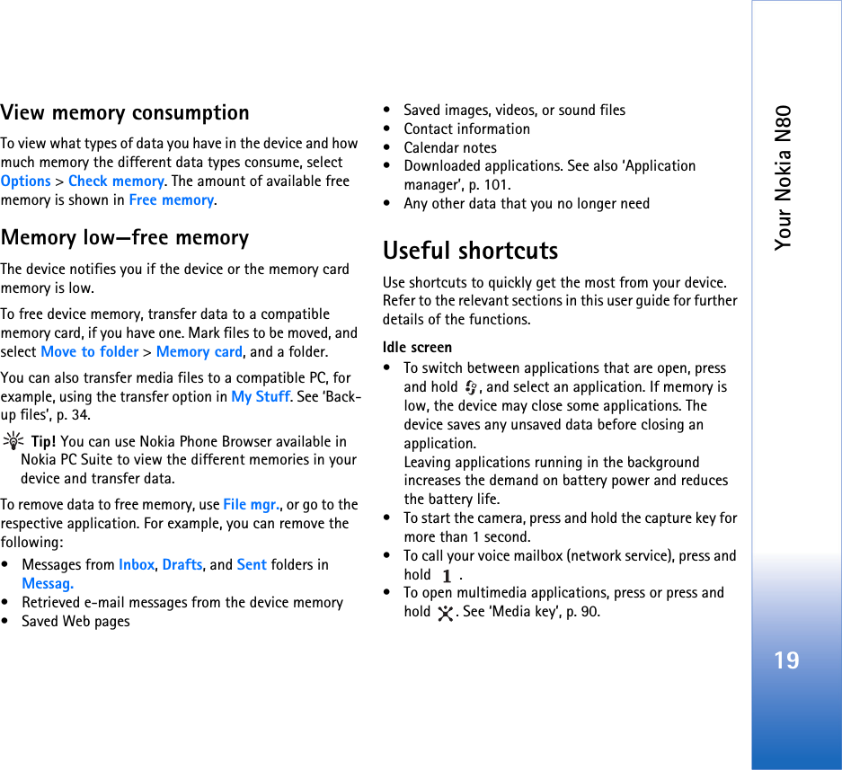 Your Nokia N8019View memory consumption To view what types of data you have in the device and how much memory the different data types consume, select Options &gt; Check memory. The amount of available free memory is shown in Free memory.Memory low—free memoryThe device notifies you if the device or the memory card memory is low.To free device memory, transfer data to a compatible memory card, if you have one. Mark files to be moved, and select Move to folder &gt; Memory card, and a folder.You can also transfer media files to a compatible PC, for example, using the transfer option in My Stuff. See ‘Back-up files’, p. 34.  Tip! You can use Nokia Phone Browser available in Nokia PC Suite to view the different memories in your device and transfer data.To remove data to free memory, use File mgr., or go to the respective application. For example, you can remove the following:• Messages from Inbox, Drafts, and Sent folders in Messag.• Retrieved e-mail messages from the device memory• Saved Web pages• Saved images, videos, or sound files• Contact information•Calendar notes• Downloaded applications. See also ‘Application manager’, p. 101.• Any other data that you no longer needUseful shortcutsUse shortcuts to quickly get the most from your device. Refer to the relevant sections in this user guide for further details of the functions.Idle screen• To switch between applications that are open, press and hold  , and select an application. If memory is low, the device may close some applications. The device saves any unsaved data before closing an application.Leaving applications running in the background increases the demand on battery power and reduces the battery life.• To start the camera, press and hold the capture key for more than 1 second.• To call your voice mailbox (network service), press and hold .• To open multimedia applications, press or press and hold  . See ‘Media key’, p. 90.