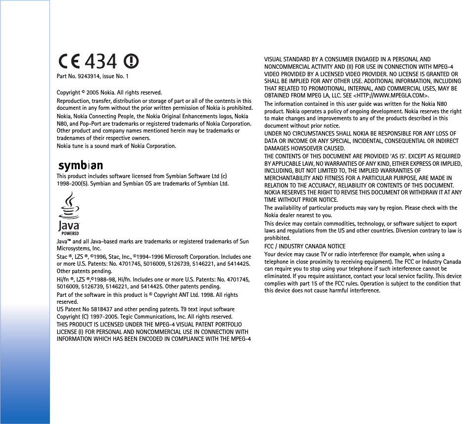 Part No. 9243914, issue No. 1Copyright © 2005 Nokia. All rights reserved.Reproduction, transfer, distribution or storage of part or all of the contents in this document in any form without the prior written permission of Nokia is prohibited.Nokia, Nokia Connecting People, the Nokia Original Enhancements logos, Nokia N80, and Pop-Port are trademarks or registered trademarks of Nokia Corporation. Other product and company names mentioned herein may be trademarks or tradenames of their respective owners.Nokia tune is a sound mark of Nokia Corporation.This product includes software licensed from Symbian Software Ltd (c) 1998-200(5). Symbian and Symbian OS are trademarks of Symbian Ltd.Java™ and all Java-based marks are trademarks or registered trademarks of Sun Microsystems, Inc. Stac ®, LZS ®, ©1996, Stac, Inc., ©1994-1996 Microsoft Corporation. Includes one or more U.S. Patents: No. 4701745, 5016009, 5126739, 5146221, and 5414425. Other patents pending.Hi/fn ®, LZS ®,©1988-98, Hi/fn. Includes one or more U.S. Patents: No. 4701745, 5016009, 5126739, 5146221, and 5414425. Other patents pending.Part of the software in this product is © Copyright ANT Ltd. 1998. All rights reserved.US Patent No 5818437 and other pending patents. T9 text input software Copyright (C) 1997-2005. Tegic Communications, Inc. All rights reserved.THIS PRODUCT IS LICENSED UNDER THE MPEG-4 VISUAL PATENT PORTFOLIO LICENSE (I) FOR PERSONAL AND NONCOMMERCIAL USE IN CONNECTION WITH INFORMATION WHICH HAS BEEN ENCODED IN COMPLIANCE WITH THE MPEG-4 VISUAL STANDARD BY A CONSUMER ENGAGED IN A PERSONAL AND NONCOMMERCIAL ACTIVITY AND (II) FOR USE IN CONNECTION WITH MPEG-4 VIDEO PROVIDED BY A LICENSED VIDEO PROVIDER. NO LICENSE IS GRANTED OR SHALL BE IMPLIED FOR ANY OTHER USE. ADDITIONAL INFORMATION, INCLUDING THAT RELATED TO PROMOTIONAL, INTERNAL, AND COMMERCIAL USES, MAY BE OBTAINED FROM MPEG LA, LLC. SEE &lt;HTTP://WWW.MPEGLA.COM&gt;.The information contained in this user guide was written for the Nokia N80 product. Nokia operates a policy of ongoing development. Nokia reserves the right to make changes and improvements to any of the products described in this document without prior notice.UNDER NO CIRCUMSTANCES SHALL NOKIA BE RESPONSIBLE FOR ANY LOSS OF DATA OR INCOME OR ANY SPECIAL, INCIDENTAL, CONSEQUENTIAL OR INDIRECT DAMAGES HOWSOEVER CAUSED.THE CONTENTS OF THIS DOCUMENT ARE PROVIDED ‘AS IS’. EXCEPT AS REQUIRED BY APPLICABLE LAW, NO WARRANTIES OF ANY KIND, EITHER EXPRESS OR IMPLIED, INCLUDING, BUT NOT LIMITED TO, THE IMPLIED WARRANTIES OF MERCHANTABILITY AND FITNESS FOR A PARTICULAR PURPOSE, ARE MADE IN RELATION TO THE ACCURACY, RELIABILITY OR CONTENTS OF THIS DOCUMENT. NOKIA RESERVES THE RIGHT TO REVISE THIS DOCUMENT OR WITHDRAW IT AT ANY TIME WITHOUT PRIOR NOTICE.The availability of particular products may vary by region. Please check with the Nokia dealer nearest to you.This device may contain commodities, technology, or software subject to export laws and regulations from the US and other countries. Diversion contrary to law is prohibited.FCC / INDUSTRY CANADA NOTICEYour device may cause TV or radio interference (for example, when using a telephone in close proximity to receiving equipment). The FCC or Industry Canada can require you to stop using your telephone if such interference cannot be eliminated. If you require assistance, contact your local service facility. This device complies with part 15 of the FCC rules. Operation is subject to the condition that this device does not cause harmful interference.