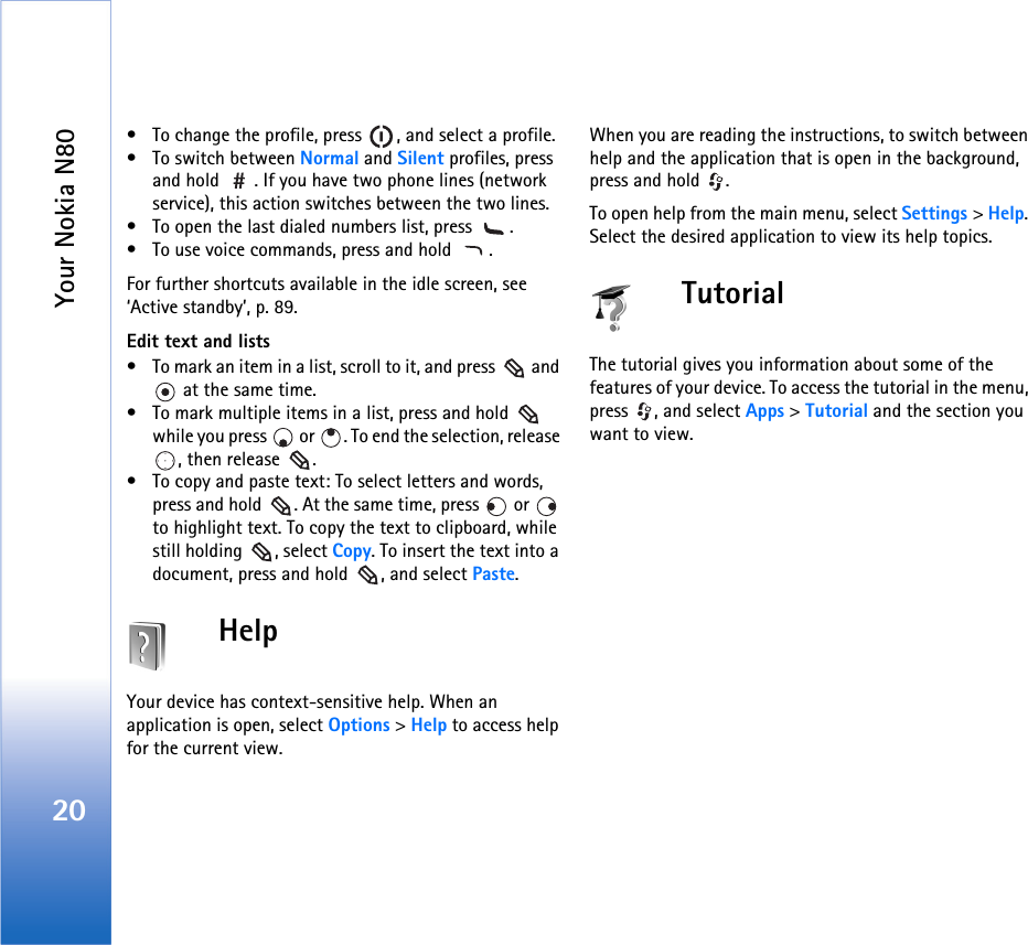 Your Nokia N8020• To change the profile, press  , and select a profile.• To switch between Normal and Silent profiles, press and hold  . If you have two phone lines (network service), this action switches between the two lines.• To open the last dialed numbers list, press  .• To use voice commands, press and hold  .For further shortcuts available in the idle screen, see ‘Active standby’, p. 89.Edit text and lists• To mark an item in a list, scroll to it, and press   and  at the same time.• To mark multiple items in a list, press and hold   while you press   or  . To end the selection, release , then release  .• To copy and paste text: To select letters and words, press and hold  . At the same time, press   or   to highlight text. To copy the text to clipboard, while still holding  , select Copy. To insert the text into a document, press and hold  , and select Paste.HelpYour device has context-sensitive help. When an application is open, select Options &gt; Help to access help for the current view.When you are reading the instructions, to switch between help and the application that is open in the background, press and hold  .To open help from the main menu, select Settings &gt; Help. Select the desired application to view its help topics.TutorialThe tutorial gives you information about some of the features of your device. To access the tutorial in the menu, press  , and select Apps &gt; Tutorial and the section you want to view.