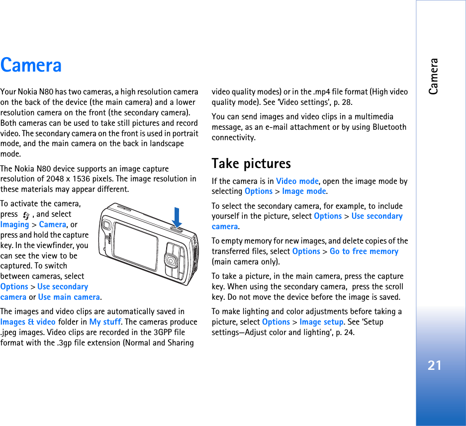 Camera21CameraYour Nokia N80 has two cameras, a high resolution camera on the back of the device (the main camera) and a lower resolution camera on the front (the secondary camera). Both cameras can be used to take still pictures and record video. The secondary camera on the front is used in portrait mode, and the main camera on the back in landscape mode.The Nokia N80 device supports an image capture resolution of 2048 x 1536 pixels. The image resolution in these materials may appear different.To activate the camera,  press , and select Imaging &gt; Camera, or press and hold the capture key. In the viewfinder, you can see the view to be captured. To switch between cameras, select Options &gt; Use secondary camera or Use main camera.The images and video clips are automatically saved in Images &amp; video folder in My stuff. The cameras produce .jpeg images. Video clips are recorded in the 3GPP file format with the .3gp file extension (Normal and Sharing video quality modes) or in the .mp4 file format (High video quality mode). See ‘Video settings’, p. 28.You can send images and video clips in a multimedia message, as an e-mail attachment or by using Bluetooth connectivity.Take pictures If the camera is in Video mode, open the image mode by selecting Options &gt; Image mode.To select the secondary camera, for example, to include yourself in the picture, select Options &gt; Use secondary camera.To empty memory for new images, and delete copies of the transferred files, select Options &gt; Go to free memory (main camera only).To take a picture, in the main camera, press the capture key. When using the secondary camera,  press the scroll key. Do not move the device before the image is saved. To make lighting and color adjustments before taking a picture, select Options &gt; Image setup. See ‘Setup settings—Adjust color and lighting’, p. 24.