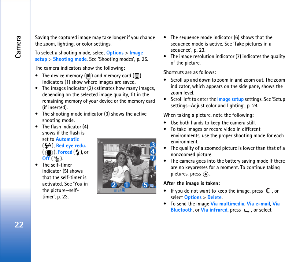 Camera22Saving the captured image may take longer if you change the zoom, lighting, or color settings.To select a shooting mode, select Options &gt; Image setup &gt; Shooting mode. See ‘Shooting modes’, p. 25.The camera indicators show the following:• The device memory ( ) and memory card ( ) indicators (1) show where images are saved.• The images indicator (2) estimates how many images, depending on the selected image quality, fit in the remaining memory of your device or the memory card (if inserted).• The shooting mode indicator (3) shows the active shooting mode.• The flash indicator (4) shows if the flash is set to Automatic (), Red eye redu. (), Forced (), or Off ().• The self-timer indicator (5) shows that the self-timer is activated. See ‘You in the picture—self-timer’, p. 23.• The sequence mode indicator (6) shows that the sequence mode is active. See ‘Take pictures in a sequence’, p. 23.• The image resolution indicator (7) indicates the quality of the picture.Shortcuts are as follows:• Scroll up and down to zoom in and zoom out. The zoom indicator, which appears on the side pane, shows the zoom level.• Scroll left to enter the Image setup settings. See ‘Setup settings—Adjust color and lighting’, p. 24.When taking a picture, note the following:• Use both hands to keep the camera still.• To take images or record video in different environments, use the proper shooting mode for each environment.• The quality of a zoomed picture is lower than that of a nonzoomed picture.• The camera goes into the battery saving mode if there are no keypresses for a moment. To continue taking pictures, press  .After the image is taken: • If you do not want to keep the image, press  , or select Options &gt; Delete.• To send the image Via multimedia, Via e-mail, Via Bluetooth, or Via infrared, press  , or select 