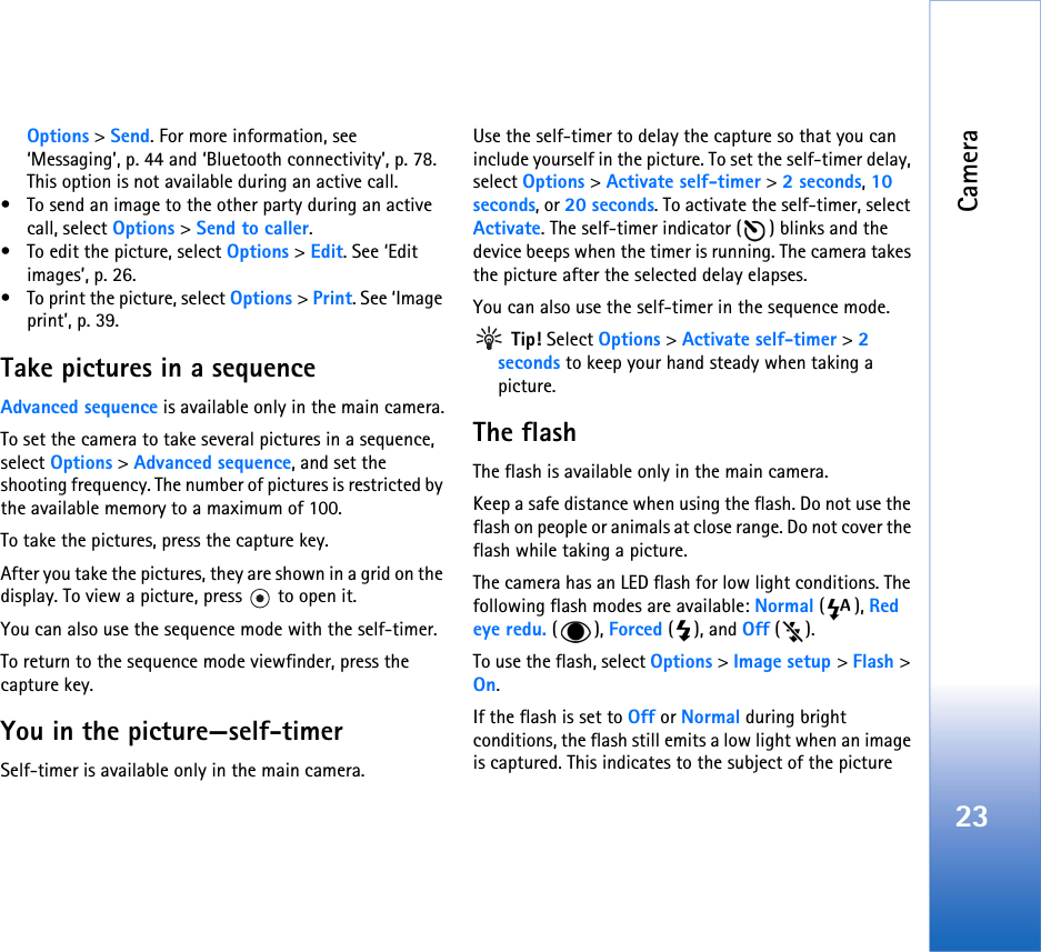 Camera23Options &gt; Send. For more information, see ‘Messaging’, p. 44 and ‘Bluetooth connectivity’, p. 78. This option is not available during an active call.• To send an image to the other party during an active call, select Options &gt; Send to caller.• To edit the picture, select Options &gt; Edit. See ‘Edit images’, p. 26.• To print the picture, select Options &gt; Print. See ‘Image print’, p. 39.Take pictures in a sequenceAdvanced sequence is available only in the main camera.To set the camera to take several pictures in a sequence, select Options &gt; Advanced sequence, and set the  shooting frequency. The number of pictures is restricted by the available memory to a maximum of 100.To take the pictures, press the capture key. After you take the pictures, they are shown in a grid on the display. To view a picture, press   to open it.You can also use the sequence mode with the self-timer.To return to the sequence mode viewfinder, press the  capture key.You in the picture—self-timerSelf-timer is available only in the main camera.Use the self-timer to delay the capture so that you can include yourself in the picture. To set the self-timer delay, select Options &gt; Activate self-timer &gt; 2 seconds, 10 seconds, or 20 seconds. To activate the self-timer, select Activate. The self-timer indicator ( ) blinks and the device beeps when the timer is running. The camera takes the picture after the selected delay elapses. You can also use the self-timer in the sequence mode. Tip! Select Options &gt; Activate self-timer &gt; 2 seconds to keep your hand steady when taking a picture.The flashThe flash is available only in the main camera.Keep a safe distance when using the flash. Do not use the flash on people or animals at close range. Do not cover the flash while taking a picture.The camera has an LED flash for low light conditions. The following flash modes are available: Normal (), Red eye redu. (), Forced (), and Off ().To use the flash, select Options &gt; Image setup &gt; Flash &gt; On.If the flash is set to Off or Normal during bright conditions, the flash still emits a low light when an image is captured. This indicates to the subject of the picture  