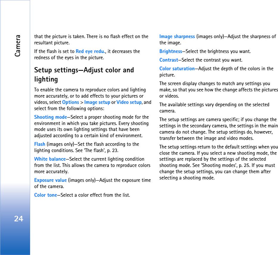 Camera24that the picture is taken. There is no flash effect on the resultant picture.If the flash is set to Red eye redu., it decreases the redness of the eyes in the picture.Setup settings—Adjust color and lightingTo enable the camera to reproduce colors and lighting more accurately, or to add effects to your pictures or videos, select Options &gt; Image setup or Video setup, and select from the following options:Shooting mode—Select a proper shooting mode for the environment in which you take pictures. Every shooting mode uses its own lighting settings that have been adjusted according to a certain kind of environment.Flash (images only)—Set the flash according to the lighting conditions. See ‘The flash’, p. 23.White balance—Select the current lighting condition from the list. This allows the camera to reproduce colors more accurately.Exposure value (images only)—Adjust the exposure time of the camera.Color tone—Select a color effect from the list.Image sharpness (images only)—Adjust the sharpness of the image.Brightness—Select the brightness you want.Contrast—Select the contrast you want.Color saturation—Adjust the depth of the colors in the picture.The screen display changes to match any settings you make, so that you see how the change affects the pictures or videos.The available settings vary depending on the selected camera.The setup settings are camera specific; if you change the settings in the secondary camera, the settings in the main camera do not change. The setup settings do, however, transfer between the image and video modes.The setup settings return to the default settings when you close the camera. If you select a new shooting mode, the settings are replaced by the settings of the selected shooting mode. See ‘Shooting modes’, p. 25. If you must change the setup settings, you can change them after selecting a shooting mode.