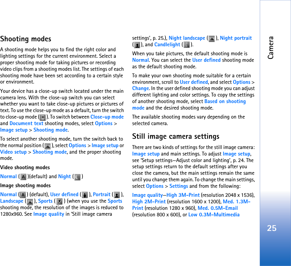 Camera25Shooting modesA shooting mode helps you to find the right color and lighting settings for the current environment. Select a proper shooting mode for taking pictures or recording video clips from a shooting modes list. The settings of each shooting mode have been set according to a certain style or environment. Your device has a close-up switch located under the main camera lens. With the close-up switch you can select whether you want to take close-up pictures or pictures of text. To use the close-up mode as a default, turn the switch to close-up mode ( ). To switch between Close-up mode and Document text shooting modes, select Options &gt; Image setup &gt; Shooting mode.To select another shooting mode, turn the switch back to the normal position ( ), select Options &gt; Image setup or Video setup &gt; Shooting mode, and the proper shooting mode.Video shooting modesNormal ( )(default) and Night ()Image shooting modesNormal () (default), User defined (), Portrait (), Landscape (), Sports ( ) (when you use the Sports shooting mode, the resolution of the images is reduced to 1280x960. See Image quality in ‘Still image camera settings’, p. 25.), Night landscape (), Night portrait (), and Candlelight ().When you take pictures, the default shooting mode is Normal. You can select the User defined shooting mode as the default shooting mode.To make your own shooting mode suitable for a certain environment, scroll to User defined, and select Options &gt; Change. In the user defined shooting mode you can adjust different lighting and color settings. To copy the settings of another shooting mode, select Based on shooting mode and the desired shooting mode.The available shooting modes vary depending on the selected camera.Still image camera settingsThere are two kinds of settings for the still image camera: Image setup and main settings. To adjust Image setup, see ‘Setup settings—Adjust color and lighting’, p. 24. The setup settings return to the default settings after you close the camera, but the main settings remain the same until you change them again. To change the main settings, select Options &gt; Settings and from the following:Image quality—High 3M-Print (resolution 2048 x 1536), High 2M-Print (resolution 1600 x 1200), Med. 1.3M-Print (resolution 1280 x 960), Med. 0.5M-Email (resolution 800 x 600), or Low 0.3M-Multimedia 