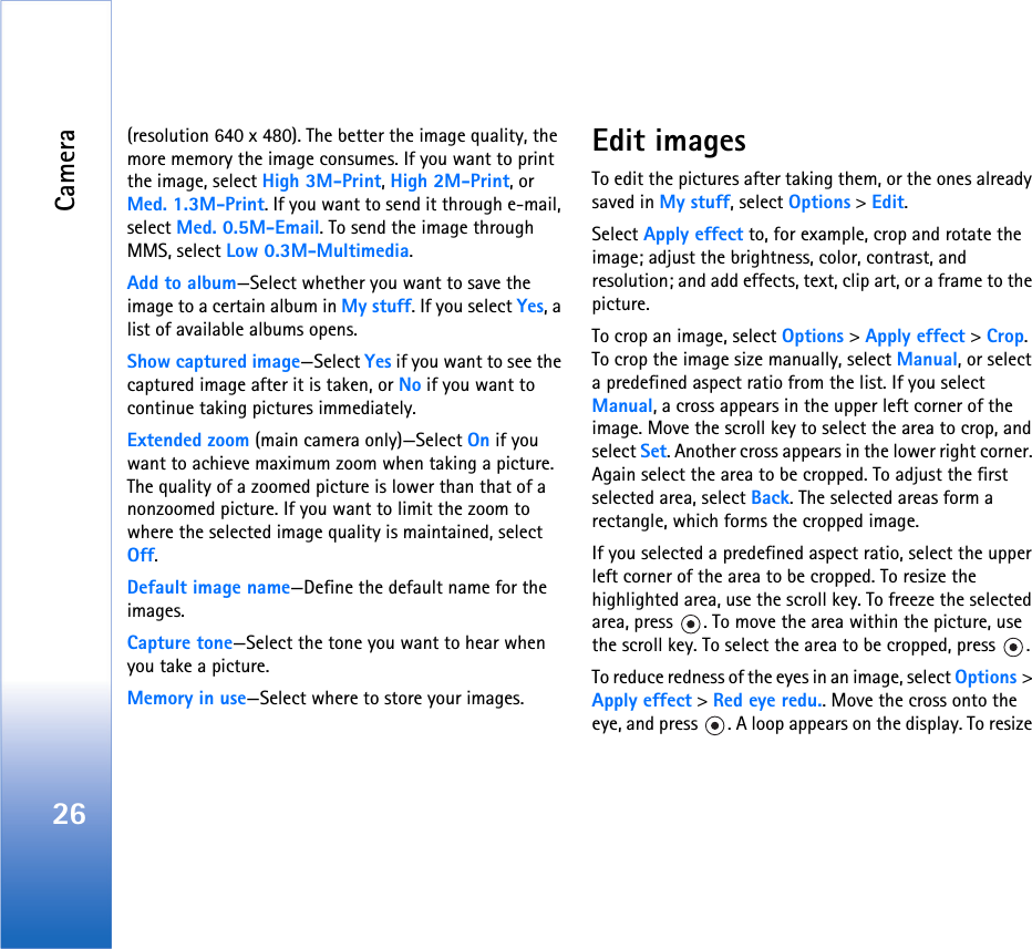 Camera26(resolution 640 x 480). The better the image quality, the more memory the image consumes. If you want to print the image, select High 3M-Print, High 2M-Print, or Med. 1.3M-Print. If you want to send it through e-mail, select Med. 0.5M-Email. To send the image through MMS, select Low 0.3M-Multimedia.Add to album—Select whether you want to save the image to a certain album in My stuff. If you select Yes, a list of available albums opens.Show captured image—Select Yes if you want to see the captured image after it is taken, or No if you want to continue taking pictures immediately.Extended zoom (main camera only)—Select On if you want to achieve maximum zoom when taking a picture. The quality of a zoomed picture is lower than that of a nonzoomed picture. If you want to limit the zoom to where the selected image quality is maintained, select Off.Default image name—Define the default name for the images.Capture tone—Select the tone you want to hear when you take a picture.Memory in use—Select where to store your images.Edit imagesTo edit the pictures after taking them, or the ones already saved in My stuff, select Options &gt; Edit. Select Apply effect to, for example, crop and rotate the image; adjust the brightness, color, contrast, and resolution; and add effects, text, clip art, or a frame to the picture.To crop an image, select Options &gt; Apply effect &gt; Crop. To crop the image size manually, select Manual, or select a predefined aspect ratio from the list. If you select Manual, a cross appears in the upper left corner of the image. Move the scroll key to select the area to crop, and select Set. Another cross appears in the lower right corner. Again select the area to be cropped. To adjust the first selected area, select Back. The selected areas form a rectangle, which forms the cropped image.If you selected a predefined aspect ratio, select the upper left corner of the area to be cropped. To resize the highlighted area, use the scroll key. To freeze the selected area, press  . To move the area within the picture, use the scroll key. To select the area to be cropped, press  .To reduce redness of the eyes in an image, select Options &gt; Apply effect &gt; Red eye redu.. Move the cross onto the eye, and press  . A loop appears on the display. To resize 