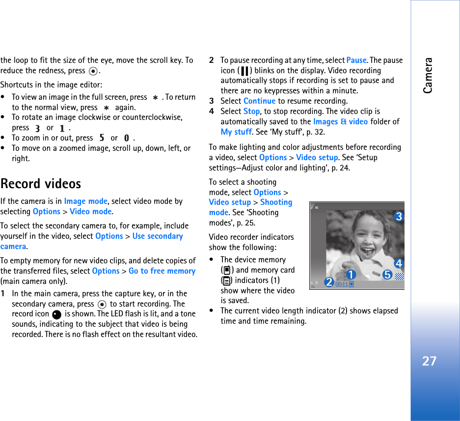 Camera27the loop to fit the size of the eye, move the scroll key. To reduce the redness, press  .Shortcuts in the image editor:• To view an image in the full screen, press  . To return to the normal view, press   again.• To rotate an image clockwise or counterclockwise, press  or .• To zoom in or out, press   or  .• To move on a zoomed image, scroll up, down, left, or right.Record videosIf the camera is in Image mode, select video mode by selecting Options &gt; Video mode. To select the secondary camera to, for example, include yourself in the video, select Options &gt; Use secondary camera.To empty memory for new video clips, and delete copies of the transferred files, select Options &gt; Go to free memory (main camera only).1In the main camera, press the capture key, or in the secondary camera, press   to start recording. The record icon   is shown. The LED flash is lit, and a tone sounds, indicating to the subject that video is being recorded. There is no flash effect on the resultant video.2To pause recording at any time, select Pause. The pause icon ( ) blinks on the display. Video recording automatically stops if recording is set to pause and there are no keypresses within a minute.3Select Continue to resume recording. 4Select Stop, to stop recording. The video clip is automatically saved to the Images &amp; video folder of My stuff. See ‘My stuff’, p. 32.To make lighting and color adjustments before recording a video, select Options &gt; Video setup. See ‘Setup settings—Adjust color and lighting’, p. 24.To select a shooting mode, select Options &gt; Video setup &gt; Shooting mode. See ‘Shooting modes’, p. 25.Video recorder indicators show the following:• The device memory ( ) and memory card ( ) indicators (1) show where the video is saved.• The current video length indicator (2) shows elapsed time and time remaining.