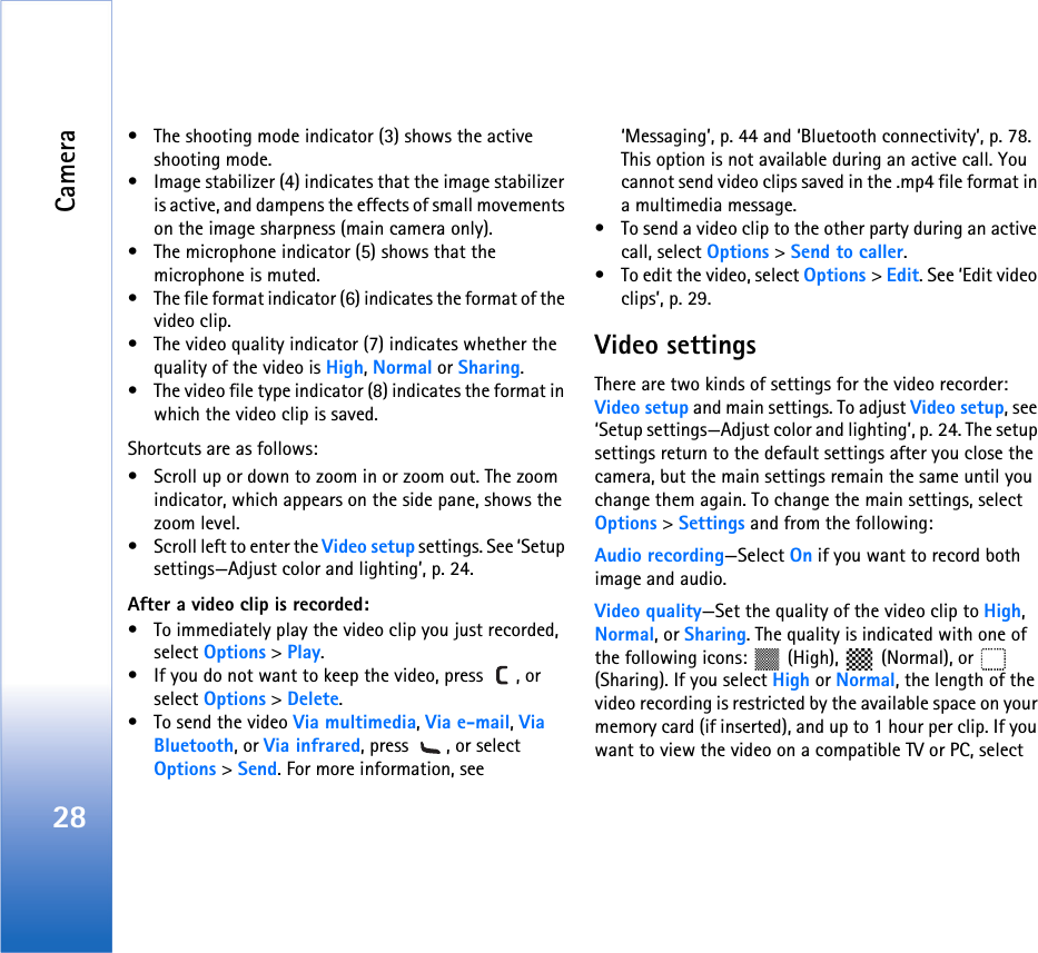 Camera28• The shooting mode indicator (3) shows the active shooting mode.• Image stabilizer (4) indicates that the image stabilizer is active, and dampens the effects of small movements on the image sharpness (main camera only).• The microphone indicator (5) shows that the microphone is muted.• The file format indicator (6) indicates the format of the video clip.• The video quality indicator (7) indicates whether the quality of the video is High, Normal or Sharing.• The video file type indicator (8) indicates the format in which the video clip is saved.Shortcuts are as follows: • Scroll up or down to zoom in or zoom out. The zoom indicator, which appears on the side pane, shows the zoom level.• Scroll left to enter the Video setup settings. See ‘Setup settings—Adjust color and lighting’, p. 24.After a video clip is recorded:• To immediately play the video clip you just recorded, select Options &gt; Play.• If you do not want to keep the video, press  , or select Options &gt; Delete.• To send the video Via multimedia, Via e-mail, Via Bluetooth, or Via infrared, press  , or select Options &gt; Send. For more information, see ‘Messaging’, p. 44 and ‘Bluetooth connectivity’, p. 78. This option is not available during an active call. You cannot send video clips saved in the .mp4 file format in a multimedia message.• To send a video clip to the other party during an active call, select Options &gt; Send to caller.• To edit the video, select Options &gt; Edit. See ‘Edit video clips’, p. 29.Video settingsThere are two kinds of settings for the video recorder: Video setup and main settings. To adjust Video setup, see ‘Setup settings—Adjust color and lighting’, p. 24. The setup settings return to the default settings after you close the camera, but the main settings remain the same until you change them again. To change the main settings, select Options &gt; Settings and from the following:Audio recording—Select On if you want to record both image and audio.Video quality—Set the quality of the video clip to High, Normal, or Sharing. The quality is indicated with one of the following icons:   (High),  (Normal), or  (Sharing). If you select High or Normal, the length of the video recording is restricted by the available space on your memory card (if inserted), and up to 1 hour per clip. If you want to view the video on a compatible TV or PC, select 