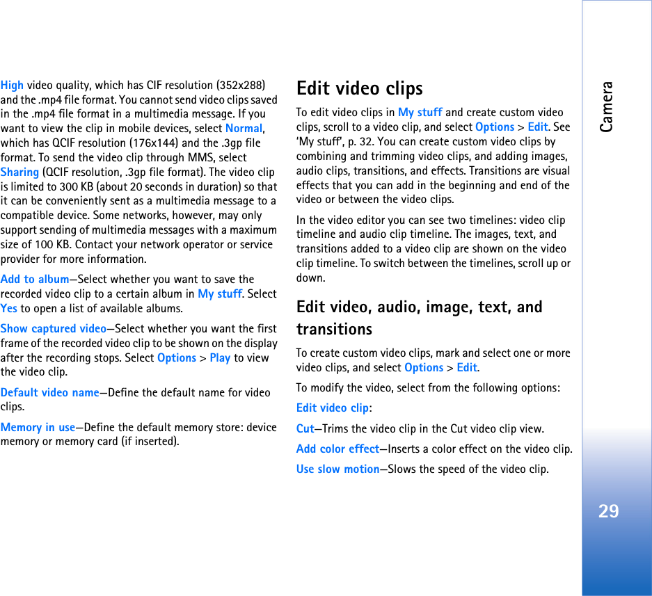 Camera29High video quality, which has CIF resolution (352x288) and the .mp4 file format. You cannot send video clips saved in the .mp4 file format in a multimedia message. If you want to view the clip in mobile devices, select Normal, which has QCIF resolution (176x144) and the .3gp file format. To send the video clip through MMS, select Sharing (QCIF resolution, .3gp file format). The video clip is limited to 300 KB (about 20 seconds in duration) so that it can be conveniently sent as a multimedia message to a compatible device. Some networks, however, may only support sending of multimedia messages with a maximum size of 100 KB. Contact your network operator or service provider for more information.Add to album—Select whether you want to save the recorded video clip to a certain album in My stuff. Select Yes to open a list of available albums.Show captured video—Select whether you want the first frame of the recorded video clip to be shown on the display after the recording stops. Select Options &gt; Play to view the video clip.Default video name—Define the default name for video clips.Memory in use—Define the default memory store: device memory or memory card (if inserted).Edit video clipsTo edit video clips in My stuff and create custom video clips, scroll to a video clip, and select Options &gt; Edit. See ‘My stuff’, p. 32. You can create custom video clips by combining and trimming video clips, and adding images, audio clips, transitions, and effects. Transitions are visual effects that you can add in the beginning and end of the video or between the video clips.In the video editor you can see two timelines: video clip timeline and audio clip timeline. The images, text, and transitions added to a video clip are shown on the video clip timeline. To switch between the timelines, scroll up or down.Edit video, audio, image, text, and transitionsTo create custom video clips, mark and select one or more video clips, and select Options &gt; Edit.To modify the video, select from the following options:Edit video clip:Cut—Trims the video clip in the Cut video clip view.Add color effect—Inserts a color effect on the video clip.Use slow motion—Slows the speed of the video clip.