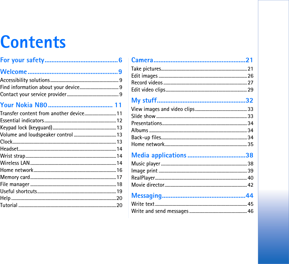 ContentsFor your safety...........................................6Welcome.....................................................9Accessibility solutions.......................................................... 9Find information about your device................................. 9Contact your service provider............................................ 9Your Nokia N80...................................... 11Transfer content from another device...........................11Essential indicators.............................................................12Keypad lock (keyguard)......................................................13Volume and loudspeaker control ....................................13Clock........................................................................................13Headset...................................................................................14Wrist strap.............................................................................14Wireless LAN.........................................................................14Home network......................................................................16Memory card.........................................................................17File manager .........................................................................18Useful shortcuts...................................................................19Help .........................................................................................20Tutorial ...................................................................................20Camera......................................................21Take pictures.........................................................................21Edit images ...........................................................................26Record videos .......................................................................27Edit video clips.....................................................................29My stuff....................................................32View images and video clips............................................33Slide show.............................................................................33Presentations........................................................................34Albums ...................................................................................34Back-up files.........................................................................34Home network......................................................................35Media applications ..................................38Music player .........................................................................38Image print ...........................................................................39RealPlayer..............................................................................40Movie director......................................................................42Messaging.................................................44Write text..............................................................................45Write and send messages .................................................46