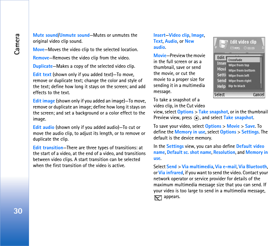 Camera30Mute sound/Unmute sound—Mutes or unmutes the original video clip sound.Move—Moves the video clip to the selected location.Remove—Removes the video clip from the video.Duplicate—Makes a copy of the selected video clip.Edit text (shown only if you added text)—To move, remove or duplicate text; change the color and style of the text; define how long it stays on the screen; and add effects to the text.Edit image (shown only if you added an image)—To move, remove or duplicate an image; define how long it stays on the screen; and set a background or a color effect to the image.Edit audio (shown only if you added audio)—To cut or move the audio clip, to adjust its length, or to remove or duplicate the clip.Edit transition—There are three types of transitions: at the start of a video, at the end of a video, and transitions between video clips. A start transition can be selected when the first transition of the video is active.Insert—Video clip, Image, Text, Audio, or New audio.Movie—Preview the movie in the full screen or as a thumbnail, save or send the movie, or cut the movie to a proper size for sending it in a multimedia message.To take a snapshot of a video clip, in the Cut video view, select Options &gt; Take snapshot, or in the thumbnail Preview view, press  , and select Take snapshot.To save your video, select Options &gt; Movie &gt; Save. To define the Memory in use, select Options &gt; Settings. The default is the device memory. In the Settings view, you can also define Default video name, Default sc. shot name, Resolution, and Memory in use.Select Send &gt; Via multimedia, Via e-mail, Via Bluetooth, or Via infrared, if you want to send the video. Contact your network operator or service provider for details of the maximum multimedia message size that you can send. If your video is too large to send in a multimedia message,  appears.