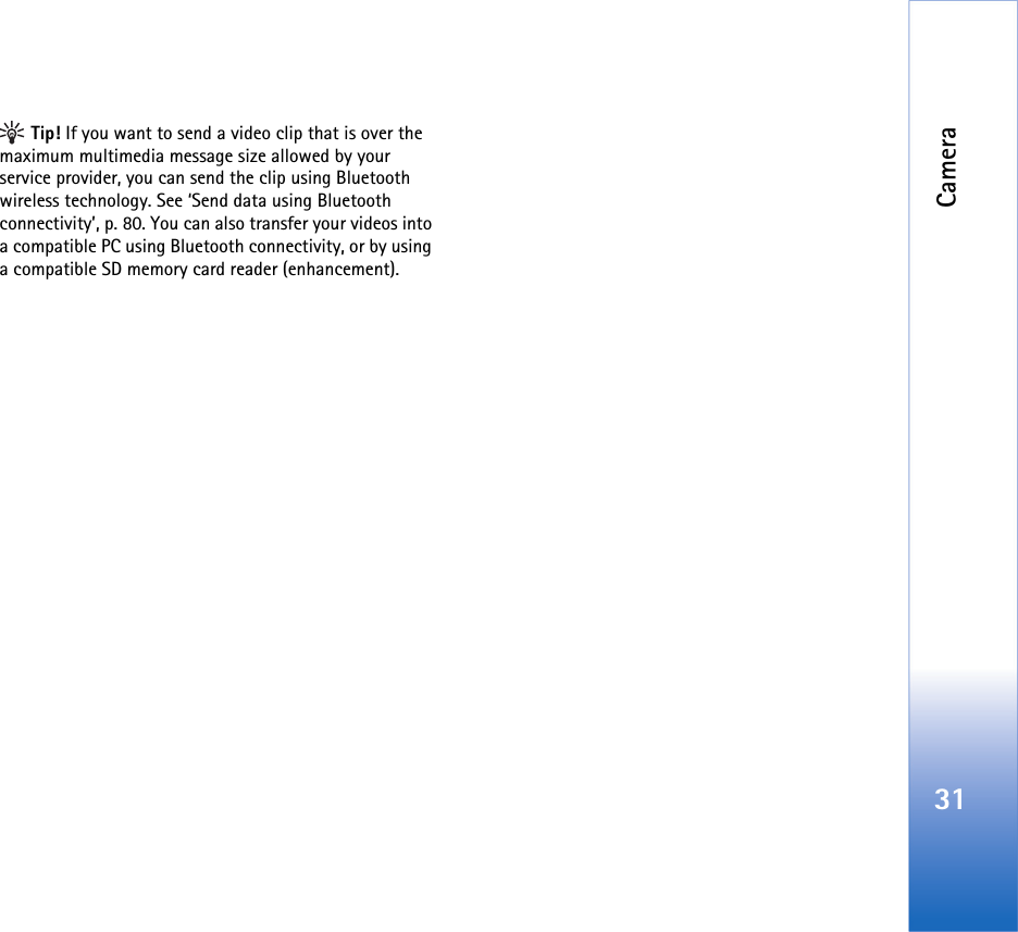 Camera31 Tip! If you want to send a video clip that is over the maximum multimedia message size allowed by your service provider, you can send the clip using Bluetooth wireless technology. See ‘Send data using Bluetooth connectivity’, p. 80. You can also transfer your videos into a compatible PC using Bluetooth connectivity, or by using a compatible SD memory card reader (enhancement).