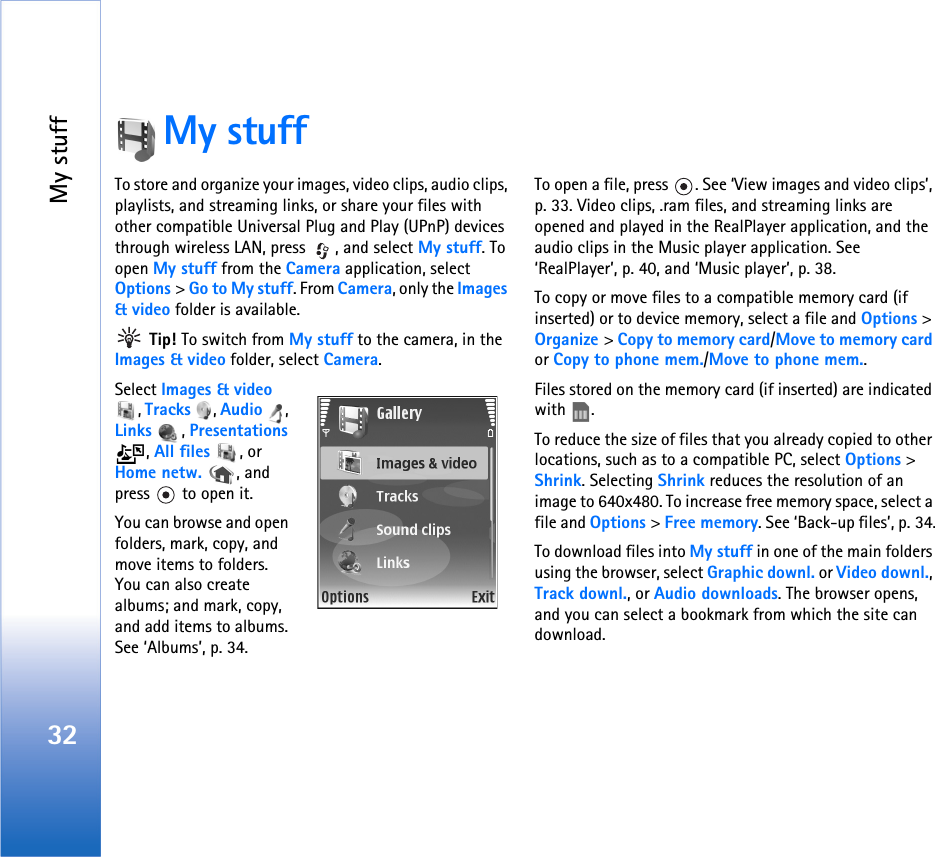 My stuff32My stuffTo store and organize your images, video clips, audio clips, playlists, and streaming links, or share your files with other compatible Universal Plug and Play (UPnP) devices through wireless LAN, press  , and select My stuff. To open My stuff from the Camera application, select Options &gt; Go to My stuff. From Camera, only the Images &amp; video folder is available. Tip! To switch from My stuff to the camera, in the Images &amp; video folder, select Camera.Select Images &amp; video , Tracks , Audio , Links , Presentations , All files , or Home netw.  , and press   to open it.You can browse and open folders, mark, copy, and move items to folders. You can also create albums; and mark, copy, and add items to albums. See ‘Albums’, p. 34.To open a file, press  . See ‘View images and video clips’, p. 33. Video clips, .ram files, and streaming links are opened and played in the RealPlayer application, and the audio clips in the Music player application. See ‘RealPlayer’, p. 40, and ‘Music player’, p. 38. To copy or move files to a compatible memory card (if inserted) or to device memory, select a file and Options &gt; Organize &gt; Copy to memory card/Move to memory card or Copy to phone mem./Move to phone mem.. Files stored on the memory card (if inserted) are indicated with .To reduce the size of files that you already copied to other locations, such as to a compatible PC, select Options &gt; Shrink. Selecting Shrink reduces the resolution of an image to 640x480. To increase free memory space, select a file and Options &gt; Free memory. See ‘Back-up files’, p. 34.To download files into My stuff in one of the main folders using the browser, select Graphic downl. or Video downl., Track downl., or Audio downloads. The browser opens, and you can select a bookmark from which the site can download.