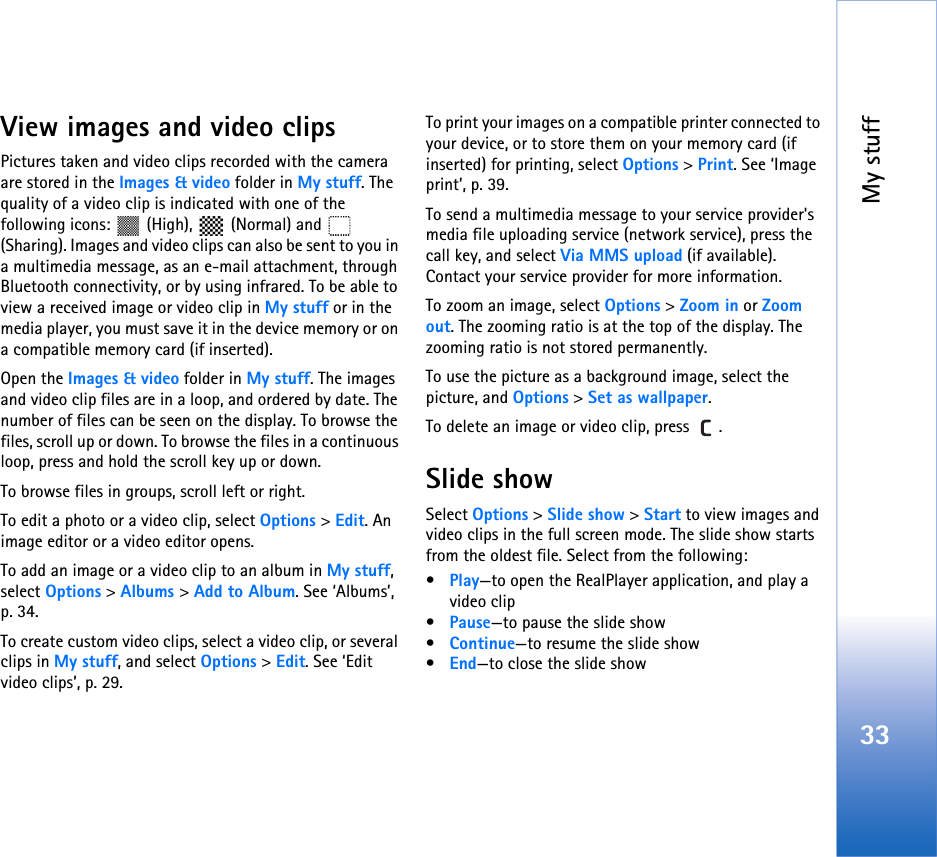 My stuff33View images and video clipsPictures taken and video clips recorded with the camera are stored in the Images &amp; video folder in My stuff. The quality of a video clip is indicated with one of the following icons:   (High),  (Normal) and  (Sharing). Images and video clips can also be sent to you in a multimedia message, as an e-mail attachment, through Bluetooth connectivity, or by using infrared. To be able to view a received image or video clip in My stuff or in the media player, you must save it in the device memory or on a compatible memory card (if inserted).Open the Images &amp; video folder in My stuff. The images and video clip files are in a loop, and ordered by date. The number of files can be seen on the display. To browse the files, scroll up or down. To browse the files in a continuous loop, press and hold the scroll key up or down.To browse files in groups, scroll left or right.To edit a photo or a video clip, select Options &gt; Edit. An image editor or a video editor opens.To add an image or a video clip to an album in My stuff, select Options &gt; Albums &gt; Add to Album. See ‘Albums’, p. 34.To create custom video clips, select a video clip, or several clips in My stuff, and select Options &gt; Edit. See ‘Edit video clips’, p. 29.To print your images on a compatible printer connected to your device, or to store them on your memory card (if inserted) for printing, select Options &gt; Print. See ‘Image print’, p. 39.To send a multimedia message to your service provider&apos;s media file uploading service (network service), press the call key, and select Via MMS upload (if available). Contact your service provider for more information.To zoom an image, select Options &gt; Zoom in or Zoom out. The zooming ratio is at the top of the display. The zooming ratio is not stored permanently.To use the picture as a background image, select the picture, and Options &gt; Set as wallpaper.To delete an image or video clip, press  . Slide showSelect Options &gt; Slide show &gt; Start to view images and video clips in the full screen mode. The slide show starts from the oldest file. Select from the following:•Play—to open the RealPlayer application, and play a video clip•Pause—to pause the slide show•Continue—to resume the slide show•End—to close the slide show