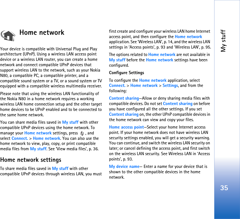 My stuff35Home network Your device is compatible with Universal Plug and Play architecture (UPnP). Using a wireless LAN access point device or a wireless LAN router, you can create a home network and connect compatible UPnP devices that support wireless LAN to the network, such as your Nokia N80, a compatible PC, a compatible printer, and a compatible sound system or a TV, or a sound system or TV equipped with a compatible wireless multimedia receiver.Please note that using the wireless LAN functionality of the Nokia N80 in a home network requires a working wireless LAN home connection setup and the other target home devices to be UPnP enabled and to be connected to the same home network.You can share media files saved in My stuff with other compatible UPnP devices using the home network. To manage your Home network settings, press  , and select Connect. &gt; Home network. You can also use the home network to view, play, copy, or print compatible media files from My stuff. See ‘View media files’, p. 36.Home network settingsTo share media files saved in My stuff with other compatible UPnP devices through wireless LAN, you must first create and configure your wireless LAN home Internet access point, and then configure the Home network application. See ‘Wireless LAN’, p. 14, and the wireless LAN settings in ‘Access points’, p. 93 and ‘Wireless LAN’, p. 95.The options related to Home network are not available in My stuff before the Home network settings have been configured.Configure SettingsTo configure the Home network application, select Connect. &gt; Home network &gt; Settings, and from the following: Content sharing—Allow or deny sharing media files with compatible devices. Do not set Content sharing on before you have configured all the other settings. If you set Content sharing on, the other UPnP compatible devices in the home network can view and copy your files.Home access point—Select your home Internet access point. If your home network does not have wireless LAN security settings enabled, you will get a security warning. You can continue, and switch the wireless LAN security on later; or cancel defining the access point, and first switch on the wireless LAN security. See Wireless LAN in ‘Access points’, p. 93.My device name— Enter a name for your device that is shown to the other compatible devices in the home network.