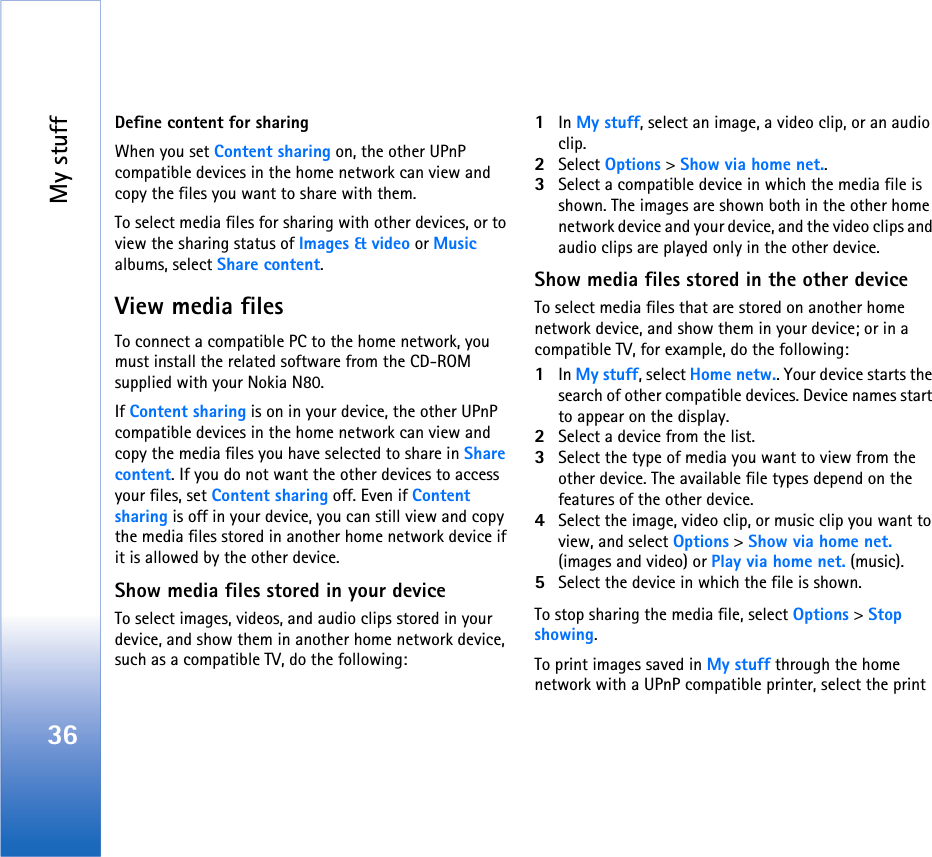 My stuff36Define content for sharingWhen you set Content sharing on, the other UPnP compatible devices in the home network can view and copy the files you want to share with them.To select media files for sharing with other devices, or to view the sharing status of Images &amp; video or Music albums, select Share content. View media filesTo connect a compatible PC to the home network, you must install the related software from the CD-ROM supplied with your Nokia N80.If Content sharing is on in your device, the other UPnP compatible devices in the home network can view and copy the media files you have selected to share in Share content. If you do not want the other devices to access your files, set Content sharing off. Even if Content sharing is off in your device, you can still view and copy the media files stored in another home network device if it is allowed by the other device.Show media files stored in your deviceTo select images, videos, and audio clips stored in your device, and show them in another home network device, such as a compatible TV, do the following:1In My stuff, select an image, a video clip, or an audio clip.2Select Options &gt; Show via home net..3Select a compatible device in which the media file is shown. The images are shown both in the other home network device and your device, and the video clips and audio clips are played only in the other device.Show media files stored in the other deviceTo select media files that are stored on another home network device, and show them in your device; or in a compatible TV, for example, do the following:1In My stuff, select Home netw.. Your device starts the search of other compatible devices. Device names start to appear on the display.2Select a device from the list. 3Select the type of media you want to view from the other device. The available file types depend on the features of the other device.4Select the image, video clip, or music clip you want to view, and select Options &gt; Show via home net. (images and video) or Play via home net. (music).5Select the device in which the file is shown.To stop sharing the media file, select Options &gt; Stop showing.To print images saved in My stuff through the home network with a UPnP compatible printer, select the print 