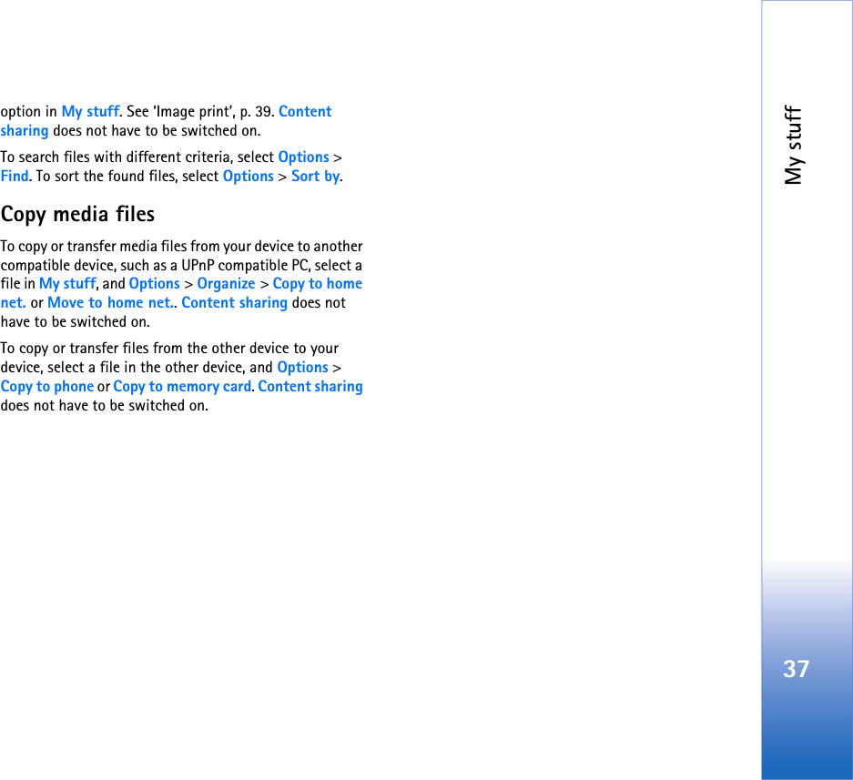 My stuff37option in My stuff. See ‘Image print’, p. 39. Content sharing does not have to be switched on.To search files with different criteria, select Options &gt; Find. To sort the found files, select Options &gt; Sort by.Copy media filesTo copy or transfer media files from your device to another compatible device, such as a UPnP compatible PC, select a file in My stuff, and Options &gt; Organize &gt; Copy to home net. or Move to home net.. Content sharing does not have to be switched on.To copy or transfer files from the other device to your device, select a file in the other device, and Options &gt; Copy to phone or Copy to memory card. Content sharing does not have to be switched on.