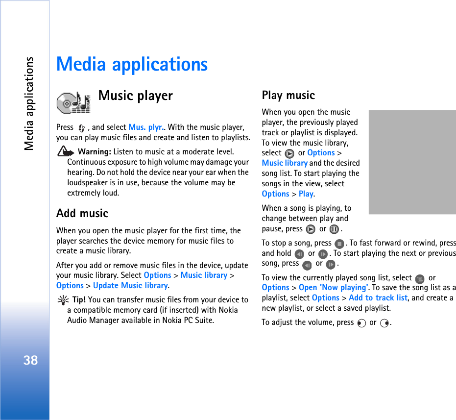 Media applications38Media applicationsMusic playerPress  , and select Mus. plyr.. With the music player, you can play music files and create and listen to playlists. Warning: Listen to music at a moderate level. Continuous exposure to high volume may damage your hearing. Do not hold the device near your ear when the loudspeaker is in use, because the volume may be extremely loud.Add musicWhen you open the music player for the first time, the player searches the device memory for music files to create a music library.After you add or remove music files in the device, update your music library. Select Options &gt; Music library &gt; Options &gt; Update Music library. Tip! You can transfer music files from your device to a compatible memory card (if inserted) with Nokia Audio Manager available in Nokia PC Suite.Play musicWhen you open the music player, the previously played track or playlist is displayed. To view the music library, select  or Options &gt; Music library and the desired song list. To start playing the songs in the view, select Options &gt; Play.When a song is playing, to change between play and pause, press   or  .To stop a song, press  . To fast forward or rewind, press and hold   or  . To start playing the next or previous song, press   or  .To view the currently played song list, select   or Options &gt; Open &apos;Now playing&apos;. To save the song list as a playlist, select Options &gt; Add to track list, and create a new playlist, or select a saved playlist.To adjust the volume, press   or  .