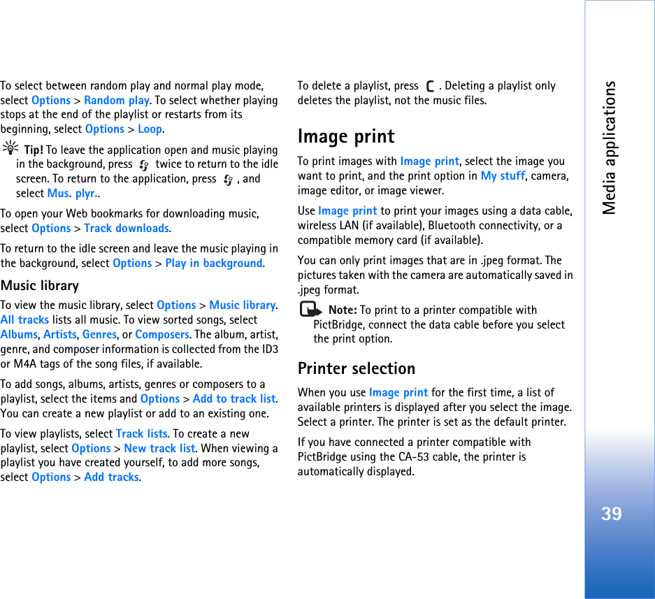 Media applications39To select between random play and normal play mode, select Options &gt; Random play. To select whether playing stops at the end of the playlist or restarts from its beginning, select Options &gt; Loop. Tip! To leave the application open and music playing in the background, press   twice to return to the idle screen. To return to the application, press  , and select Mus. plyr..To open your Web bookmarks for downloading music, select Options &gt; Track downloads.To return to the idle screen and leave the music playing in the background, select Options &gt; Play in background.Music libraryTo view the music library, select Options &gt; Music library. All tracks lists all music. To view sorted songs, select Albums, Artists, Genres, or Composers. The album, artist, genre, and composer information is collected from the ID3 or M4A tags of the song files, if available.To add songs, albums, artists, genres or composers to a playlist, select the items and Options &gt; Add to track list. You can create a new playlist or add to an existing one.To view playlists, select Track lists. To create a new playlist, select Options &gt; New track list. When viewing a playlist you have created yourself, to add more songs, select Options &gt; Add tracks.To delete a playlist, press  . Deleting a playlist only deletes the playlist, not the music files.Image printTo print images with Image print, select the image you want to print, and the print option in My stuff, camera, image editor, or image viewer.Use Image print to print your images using a data cable, wireless LAN (if available), Bluetooth connectivity, or a compatible memory card (if available).You can only print images that are in .jpeg format. The pictures taken with the camera are automatically saved in .jpeg format. Note: To print to a printer compatible with PictBridge, connect the data cable before you select the print option.Printer selectionWhen you use Image print for the first time, a list of available printers is displayed after you select the image. Select a printer. The printer is set as the default printer.If you have connected a printer compatible with PictBridge using the CA-53 cable, the printer is automatically displayed.