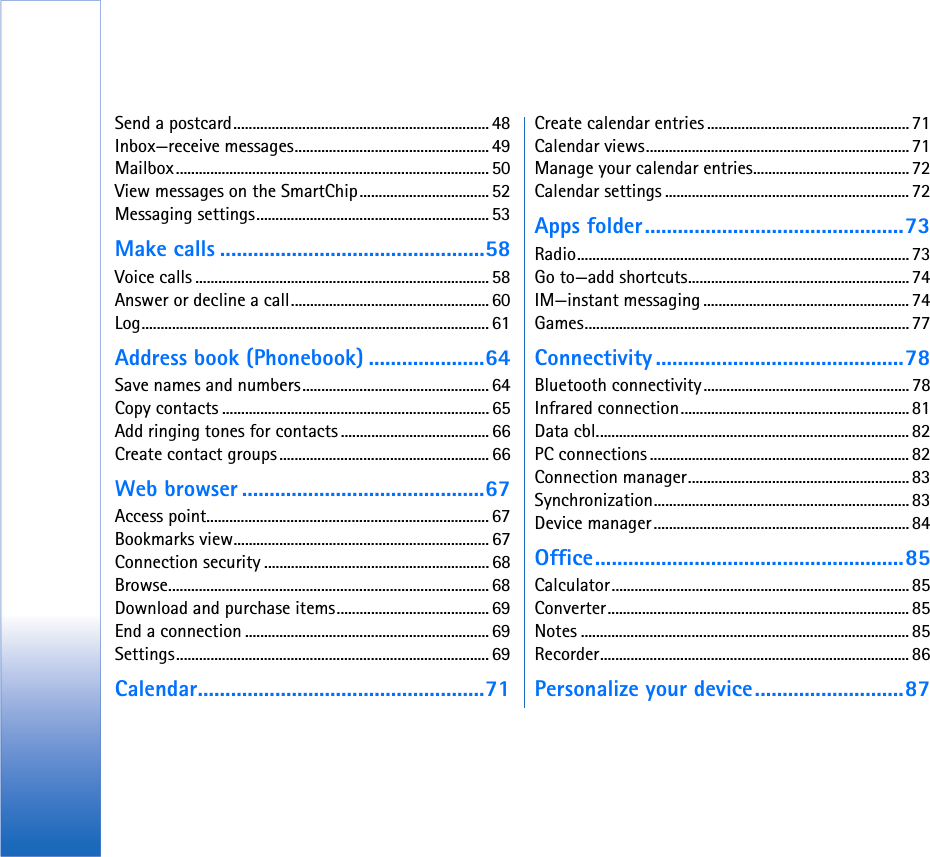 Send a postcard................................................................... 48Inbox—receive messages................................................... 49Mailbox.................................................................................. 50View messages on the SmartChip.................................. 52Messaging settings............................................................. 53Make calls ................................................58Voice calls .............................................................................58Answer or decline a call....................................................60Log........................................................................................... 61Address book (Phonebook) .....................64Save names and numbers................................................. 64Copy contacts ...................................................................... 65Add ringing tones for contacts ....................................... 66Create contact groups ....................................................... 66Web browser ............................................67Access point.......................................................................... 67Bookmarks view................................................................... 67Connection security ........................................................... 68Browse.................................................................................... 68Download and purchase items........................................ 69End a connection ................................................................ 69Settings.................................................................................. 69Calendar....................................................71Create calendar entries ..................................................... 71Calendar views..................................................................... 71Manage your calendar entries......................................... 72Calendar settings ................................................................72Apps folder...............................................73Radio....................................................................................... 73Go to—add shortcuts..........................................................74IM—instant messaging ...................................................... 74Games..................................................................................... 77Connectivity .............................................78Bluetooth connectivity...................................................... 78Infrared connection............................................................81Data cbl..................................................................................82PC connections .................................................................... 82Connection manager..........................................................83Synchronization................................................................... 83Device manager................................................................... 84Office........................................................85Calculator.............................................................................. 85Converter............................................................................... 85Notes ...................................................................................... 85Recorder................................................................................. 86Personalize your device...........................87