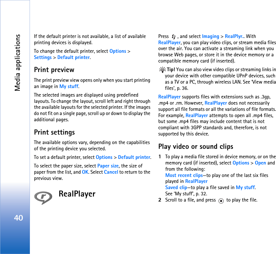 Media applications40If the default printer is not available, a list of available printing devices is displayed.To change the default printer, select Options &gt; Settings &gt; Default printer.Print previewThe print preview view opens only when you start printing an image in My stuff.The selected images are displayed using predefined layouts. To change the layout, scroll left and right through the available layouts for the selected printer. If the images do not fit on a single page, scroll up or down to display the additional pages.Print settingsThe available options vary, depending on the capabilities of the printing device you selected.To set a default printer, select Options &gt; Default printer.To select the paper size, select Paper size, the size of paper from the list, and OK. Select Cancel to return to the previous view.RealPlayerPress  , and select Imaging &gt; RealPlyr.. With RealPlayer, you can play video clips, or stream media files over the air. You can activate a streaming link when you browse Web pages, or store it in the device memory or a compatible memory card (if inserted).Tip! You can also view video clips or streaming links in your device with other compatible UPnP devices, such as a TV or a PC, through wireless LAN. See ‘View media files’, p. 36.RealPlayer supports files with extensions such as .3gp, .mp4 or .rm. However, RealPlayer does not necessarily support all file formats or all the variations of file formats. For example, RealPlayer attempts to open all .mp4 files, but some .mp4 files may include content that is not compliant with 3GPP standards and, therefore, is not supported by this device. Play video or sound clips1To play a media file stored in device memory, or on the memory card (if inserted), select Options &gt; Open and from the following:Most recent clips—to play one of the last six files played in RealPlayerSaved clip—to play a file saved in My stuff.See ‘My stuff’, p. 32.2Scroll to a file, and press   to play the file.