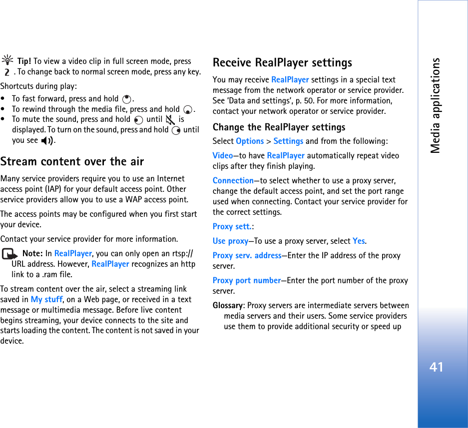 Media applications41 Tip! To view a video clip in full screen mode, press . To change back to normal screen mode, press any key.Shortcuts during play:• To fast forward, press and hold  .• To rewind through the media file, press and hold  .• To mute the sound, press and hold   until   is displayed. To turn on the sound, press and hold   until you see  .Stream content over the airMany service providers require you to use an Internet access point (IAP) for your default access point. Other service providers allow you to use a WAP access point.The access points may be configured when you first start your device.Contact your service provider for more information.  Note: In RealPlayer, you can only open an rtsp:// URL address. However, RealPlayer recognizes an http link to a .ram file.To stream content over the air, select a streaming link saved in My stuff, on a Web page, or received in a text message or multimedia message. Before live content begins streaming, your device connects to the site and starts loading the content. The content is not saved in your device.Receive RealPlayer settingsYou may receive RealPlayer settings in a special text message from the network operator or service provider. See ‘Data and settings’, p. 50. For more information, contact your network operator or service provider.Change the RealPlayer settingsSelect Options &gt; Settings and from the following:Video—to have RealPlayer automatically repeat video clips after they finish playing.Connection—to select whether to use a proxy server, change the default access point, and set the port range used when connecting. Contact your service provider for the correct settings.Proxy sett.:Use proxy—To use a proxy server, select Yes.Proxy serv. address—Enter the IP address of the proxy server.Proxy port number—Enter the port number of the proxy server.Glossary: Proxy servers are intermediate servers between media servers and their users. Some service providers use them to provide additional security or speed up 