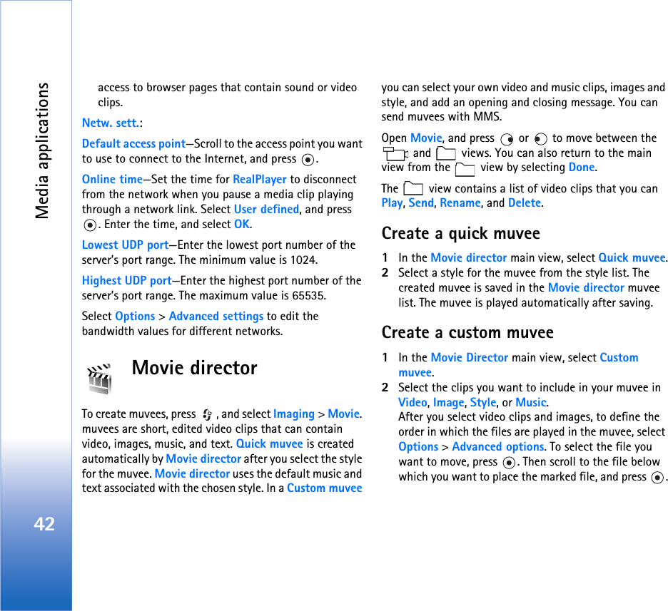 Media applications42access to browser pages that contain sound or video clips. Netw. sett.:Default access point—Scroll to the access point you want to use to connect to the Internet, and press  .Online time—Set the time for RealPlayer to disconnect from the network when you pause a media clip playing through a network link. Select User defined, and press . Enter the time, and select OK.Lowest UDP port—Enter the lowest port number of the server’s port range. The minimum value is 1024.Highest UDP port—Enter the highest port number of the server’s port range. The maximum value is 65535.Select Options &gt; Advanced settings to edit the bandwidth values for different networks.Movie directorTo create muvees, press  , and select Imaging &gt; Movie. muvees are short, edited video clips that can contain video, images, music, and text. Quick muvee is created automatically by Movie director after you select the style for the muvee. Movie director uses the default music and text associated with the chosen style. In a Custom muvee you can select your own video and music clips, images and style, and add an opening and closing message. You can send muvees with MMS.Open Movie, and press   or   to move between the  and   views. You can also return to the main view from the   view by selecting Done.The   view contains a list of video clips that you can Play, Send, Rename, and Delete.Create a quick muvee1In the Movie director main view, select Quick muvee.2Select a style for the muvee from the style list. The created muvee is saved in the Movie director muvee list. The muvee is played automatically after saving.Create a custom muvee1In the Movie Director main view, select Custom muvee.2Select the clips you want to include in your muvee in Video, Image, Style, or Music.After you select video clips and images, to define the order in which the files are played in the muvee, select Options &gt; Advanced options. To select the file you want to move, press  . Then scroll to the file below which you want to place the marked file, and press  .