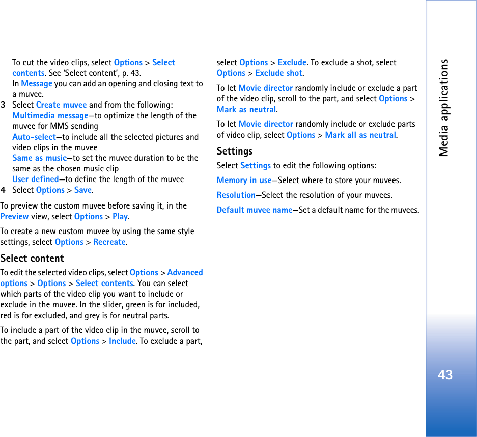 Media applications43To cut the video clips, select Options &gt; Select contents. See ‘Select content’, p. 43.In Message you can add an opening and closing text to a muvee.3Select Create muvee and from the following:Multimedia message—to optimize the length of the muvee for MMS sendingAuto-select—to include all the selected pictures and video clips in the muveeSame as music—to set the muvee duration to be the same as the chosen music clipUser defined—to define the length of the muvee4Select Options &gt; Save.To preview the custom muvee before saving it, in the Preview view, select Options &gt; Play.To create a new custom muvee by using the same style settings, select Options &gt; Recreate.Select contentTo edit the selected video clips, select Options &gt; Advanced options &gt; Options &gt; Select contents. You can select which parts of the video clip you want to include or exclude in the muvee. In the slider, green is for included, red is for excluded, and grey is for neutral parts.To include a part of the video clip in the muvee, scroll to the part, and select Options &gt; Include. To exclude a part, select Options &gt; Exclude. To exclude a shot, select Options &gt; Exclude shot.To let Movie director randomly include or exclude a part of the video clip, scroll to the part, and select Options &gt; Mark as neutral.To let Movie director randomly include or exclude parts of video clip, select Options &gt; Mark all as neutral.SettingsSelect Settings to edit the following options:Memory in use—Select where to store your muvees.Resolution—Select the resolution of your muvees.Default muvee name—Set a default name for the muvees.
