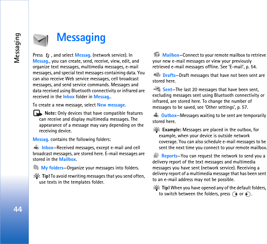 Messaging44MessagingPress  , and select Messag. (network service). In Messag., you can create, send, receive, view, edit, and organize text messages, multimedia messages, e-mail messages, and special text messages containing data. You can also receive Web service messages, cell broadcast messages, and send service commands. Messages and data received using Bluetooth connectivity or infrared are received in the Inbox folder in Messag..To create a new message, select New message. Note: Only devices that have compatible features can receive and display multimedia messages. The appearance of a message may vary depending on the receiving device.Messag. contains the following folders: Inbox—Received messages, except e-mail and cell broadcast messages, are stored here. E-mail messages are stored in the Mailbox. My folders—Organize your messages into folders. Tip! To avoid rewriting messages that you send often, use texts in the templates folder. Mailbox—Connect to your remote mailbox to retrieve your new e-mail messages or view your previously retrieved e-mail messages offline. See ‘E-mail’, p. 54. Drafts—Draft messages that have not been sent are stored here. Sent—The last 20 messages that have been sent, excluding messages sent using Bluetooth connectivity or infrared, are stored here. To change the number of messages to be saved, see ‘Other settings’, p. 57. Outbox—Messages waiting to be sent are temporarily stored here. Example: Messages are placed in the outbox, for example, when your device is outside network coverage. You can also schedule e-mail messages to be sent the next time you connect to your remote mailbox. Reports—You can request the network to send you a delivery report of the text messages and multimedia messages you have sent (network service). Receiving a delivery report of a multimedia message that has been sent to an e-mail address may not be possible. Tip! When you have opened any of the default folders, to switch between the folders, press   or  .