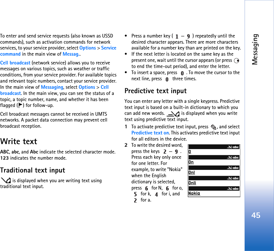 Messaging45To enter and send service requests (also known as USSD commands), such as activation commands for network services, to your service provider, select Options &gt; Service command in the main view of Messag..Cell broadcast (network service) allows you to receive messages on various topics, such as weather or traffic conditions, from your service provider. For available topics and relevant topic numbers, contact your service provider. In the main view of Messaging, select Options &gt; Cell broadcast. In the main view, you can see the status of a topic, a topic number, name, and whether it has been flagged ( ) for follow-up.Cell broadcast messages cannot be received in UMTS networks. A packet data connection may prevent cell broadcast reception.Write textABC, abc, and Abc indicate the selected character mode. 123 indicates the number mode.Traditional text input is displayed when you are writing text using traditional text input.• Press a number key ( — ) repeatedly until the desired character appears. There are more characters available for a number key than are printed on the key.• If the next letter is located on the same key as the present one, wait until the cursor appears (or press   to end the time-out period), and enter the letter.• To insert a space, press  . To move the cursor to the next line, press   three times.Predictive text inputYou can enter any letter with a single keypress. Predictive text input is based on a built-in dictionary to which you can add new words.   is displayed when you write text using predictive text input.1To activate predictive text input, press  , and select Predictive text on. This activates predictive text input for all editors in the device.2To write the desired word, press the keys  — . Press each key only once for one letter. For example, to write &quot;Nokia&quot; when the English dictionary is selected, press   for N,   for o,  for k,   for i, and  for a.