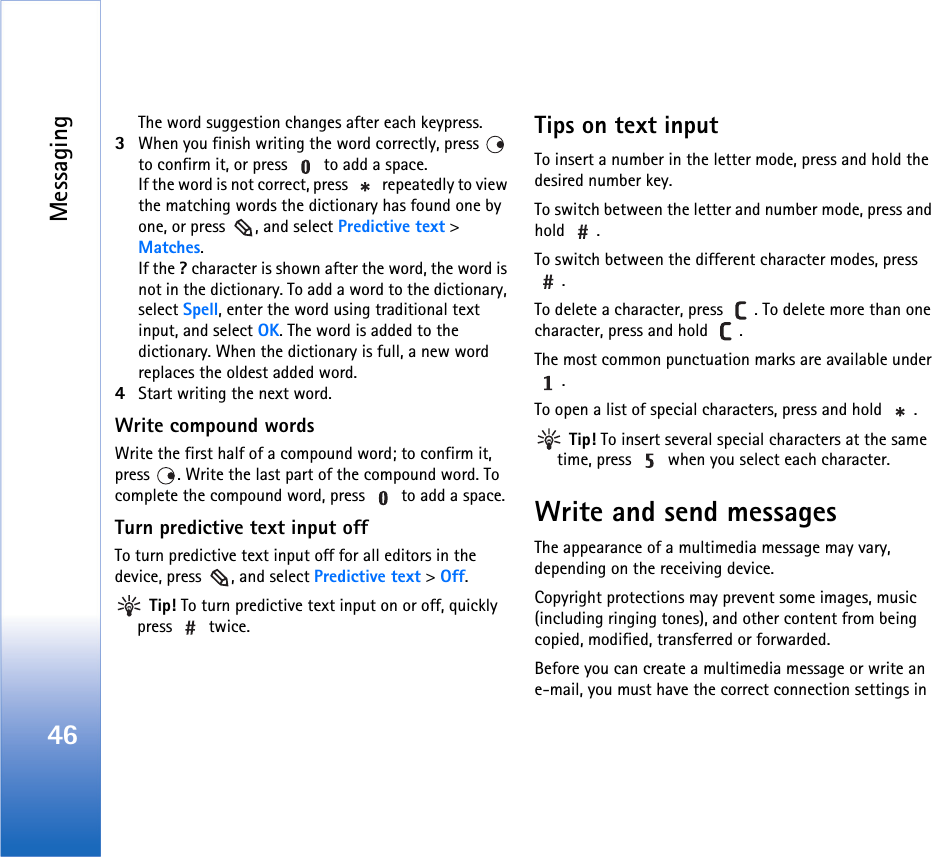 Messaging46The word suggestion changes after each keypress.3When you finish writing the word correctly, press   to confirm it, or press   to add a space.If the word is not correct, press   repeatedly to view the matching words the dictionary has found one by one, or press  , and select Predictive text &gt; Matches.If the ? character is shown after the word, the word is not in the dictionary. To add a word to the dictionary, select Spell, enter the word using traditional text input, and select OK. The word is added to the dictionary. When the dictionary is full, a new word replaces the oldest added word.4Start writing the next word.Write compound wordsWrite the first half of a compound word; to confirm it, press  . Write the last part of the compound word. To complete the compound word, press   to add a space.Turn predictive text input offTo turn predictive text input off for all editors in the device, press  , and select Predictive text &gt; Off. Tip! To turn predictive text input on or off, quickly press  twice.Tips on text inputTo insert a number in the letter mode, press and hold the desired number key.To switch between the letter and number mode, press and hold .To switch between the different character modes, press .To delete a character, press  . To delete more than one character, press and hold  .The most common punctuation marks are available under .To open a list of special characters, press and hold  . Tip! To insert several special characters at the same time, press   when you select each character.Write and send messagesThe appearance of a multimedia message may vary, depending on the receiving device.Copyright protections may prevent some images, music (including ringing tones), and other content from being copied, modified, transferred or forwarded.Before you can create a multimedia message or write an e-mail, you must have the correct connection settings in 