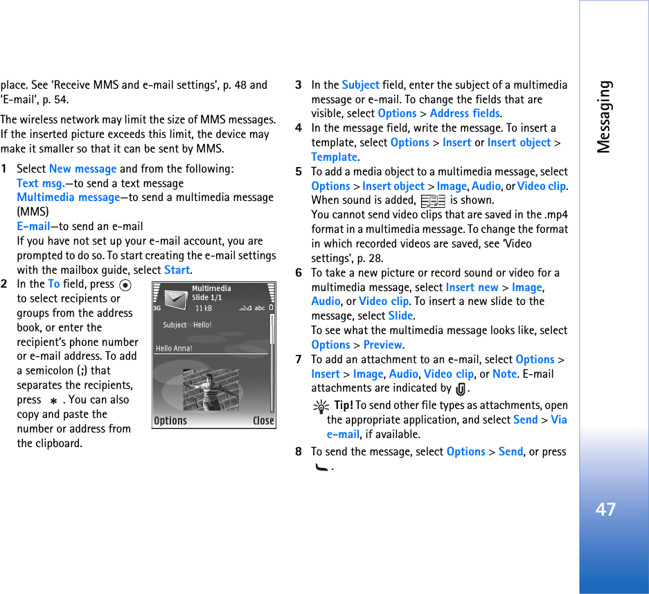 Messaging47place. See ‘Receive MMS and e-mail settings’, p. 48 and ‘E-mail’, p. 54.The wireless network may limit the size of MMS messages. If the inserted picture exceeds this limit, the device may make it smaller so that it can be sent by MMS.1Select New message and from the following:Text msg.—to send a text messageMultimedia message—to send a multimedia message (MMS)E-mail—to send an e-mailIf you have not set up your e-mail account, you are prompted to do so. To start creating the e-mail settings with the mailbox guide, select Start.2In the To field, press   to select recipients or groups from the address book, or enter the recipient’s phone number or e-mail address. To add a semicolon (;) that separates the recipients, press  . You can also copy and paste the number or address from the clipboard.3In the Subject field, enter the subject of a multimedia message or e-mail. To change the fields that are visible, select Options &gt; Address fields.4In the message field, write the message. To insert a template, select Options &gt; Insert or Insert object &gt; Template.5To add a media object to a multimedia message, select Options &gt; Insert object &gt; Image, Audio, or Video clip. When sound is added,   is shown.You cannot send video clips that are saved in the .mp4 format in a multimedia message. To change the format in which recorded videos are saved, see ‘Video settings’, p. 28.6To take a new picture or record sound or video for a multimedia message, select Insert new &gt; Image, Audio, or Video clip. To insert a new slide to the message, select Slide.To see what the multimedia message looks like, select Options &gt; Preview.7To add an attachment to an e-mail, select Options &gt; Insert &gt; Image, Audio, Video clip, or Note. E-mail attachments are indicated by  . Tip! To send other file types as attachments, open the appropriate application, and select Send &gt; Via e-mail, if available.8To send the message, select Options &gt; Send, or press .