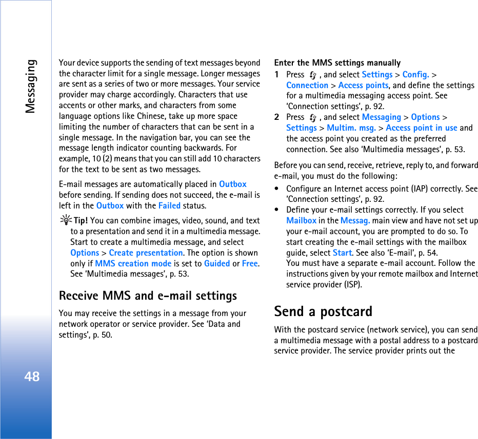 Messaging48Your device supports the sending of text messages beyond the character limit for a single message. Longer messages are sent as a series of two or more messages. Your service provider may charge accordingly. Characters that use accents or other marks, and characters from some language options like Chinese, take up more space limiting the number of characters that can be sent in a single message. In the navigation bar, you can see the message length indicator counting backwards. For example, 10 (2) means that you can still add 10 characters for the text to be sent as two messages.E-mail messages are automatically placed in Outbox before sending. If sending does not succeed, the e-mail is left in the Outbox with the Failed status.Tip! You can combine images, video, sound, and text to a presentation and send it in a multimedia message. Start to create a multimedia message, and select Options &gt; Create presentation. The option is shown only if MMS creation mode is set to Guided or Free. See ‘Multimedia messages’, p. 53.Receive MMS and e-mail settingsYou may receive the settings in a message from your network operator or service provider. See ‘Data and settings’, p. 50.Enter the MMS settings manually1Press  , and select Settings &gt; Config. &gt; Connection &gt; Access points, and define the settings for a multimedia messaging access point. See ‘Connection settings’, p. 92.2Press  , and select Messaging &gt; Options &gt; Settings &gt; Multim. msg. &gt; Access point in use and the access point you created as the preferred connection. See also ‘Multimedia messages’, p. 53.Before you can send, receive, retrieve, reply to, and forward e-mail, you must do the following:• Configure an Internet access point (IAP) correctly. See ‘Connection settings’, p. 92.• Define your e-mail settings correctly. If you select Mailbox in the Messag. main view and have not set up your e-mail account, you are prompted to do so. To start creating the e-mail settings with the mailbox guide, select Start. See also ‘E-mail’, p. 54.You must have a separate e-mail account. Follow the instructions given by your remote mailbox and Internet service provider (ISP).Send a postcardWith the postcard service (network service), you can send a multimedia message with a postal address to a postcard service provider. The service provider prints out the 