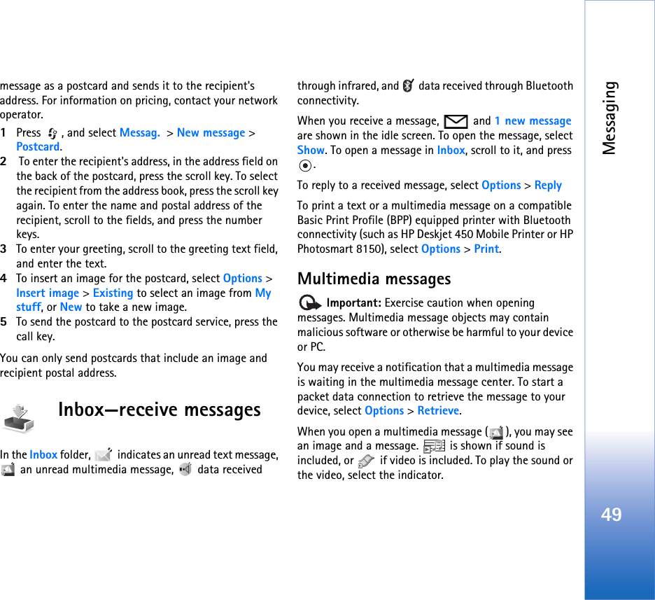 Messaging49message as a postcard and sends it to the recipient&apos;s address. For information on pricing, contact your network operator.1Press , and select Messag. &gt; New message &gt; Postcard.2 To enter the recipient&apos;s address, in the address field on the back of the postcard, press the scroll key. To select the recipient from the address book, press the scroll key again. To enter the name and postal address of the recipient, scroll to the fields, and press the number keys.3To enter your greeting, scroll to the greeting text field, and enter the text.4To insert an image for the postcard, select Options &gt; Insert image &gt; Existing to select an image from My stuff, or New to take a new image.5To send the postcard to the postcard service, press the call key.You can only send postcards that include an image and recipient postal address.Inbox—receive messagesIn the Inbox folder,   indicates an unread text message,  an unread multimedia message,  data received through infrared, and   data received through Bluetooth connectivity.When you receive a message,   and 1 new message are shown in the idle screen. To open the message, select Show. To open a message in Inbox, scroll to it, and press .To reply to a received message, select Options &gt; ReplyTo print a text or a multimedia message on a compatible Basic Print Profile (BPP) equipped printer with Bluetooth connectivity (such as HP Deskjet 450 Mobile Printer or HP Photosmart 8150), select Options &gt; Print.Multimedia messages Important: Exercise caution when opening messages. Multimedia message objects may contain malicious software or otherwise be harmful to your device or PC.You may receive a notification that a multimedia message is waiting in the multimedia message center. To start a packet data connection to retrieve the message to your device, select Options &gt; Retrieve.When you open a multimedia message ( ), you may see an image and a message.   is shown if sound is included, or   if video is included. To play the sound or the video, select the indicator.