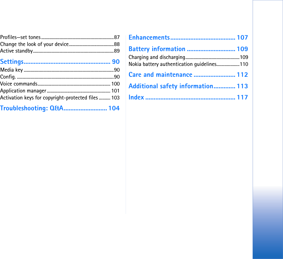 Profiles—set tones...............................................................87Change the look of your device.......................................88Active standby......................................................................89Settings.................................................... 90Media key ..............................................................................90Config. ....................................................................................90Voice commands............................................................... 100Application manager ....................................................... 101Activation keys for copyright-protected files .......... 103Troubleshooting: Q&amp;A.......................... 104Enhancements....................................... 107Battery information ............................. 109Charging and discharging...............................................109Nokia battery authentication guidelines....................110Care and maintenance ......................... 112Additional safety information............. 113Index ...................................................... 117