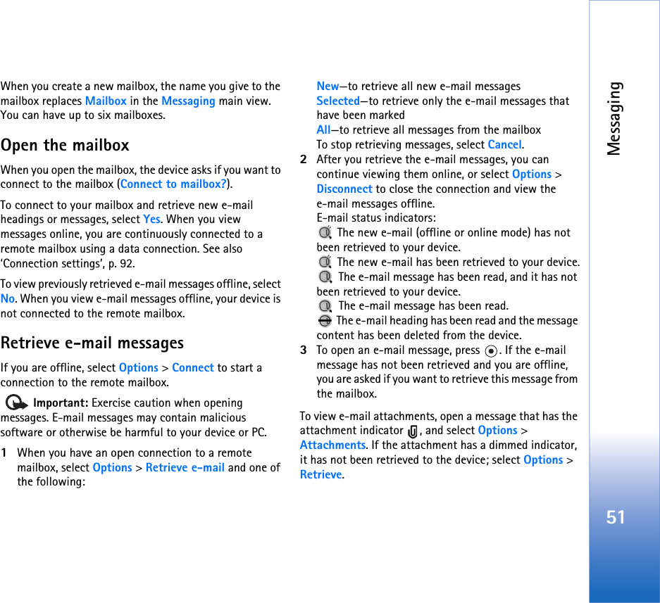 Messaging51When you create a new mailbox, the name you give to the mailbox replaces Mailbox in the Messaging main view. You can have up to six mailboxes.Open the mailboxWhen you open the mailbox, the device asks if you want to connect to the mailbox (Connect to mailbox?).To connect to your mailbox and retrieve new e-mail headings or messages, select Yes. When you view messages online, you are continuously connected to a remote mailbox using a data connection. See also ‘Connection settings’, p. 92.To view previously retrieved e-mail messages offline, select No. When you view e-mail messages offline, your device is not connected to the remote mailbox.Retrieve e-mail messagesIf you are offline, select Options &gt; Connect to start a connection to the remote mailbox.  Important: Exercise caution when opening messages. E-mail messages may contain malicious software or otherwise be harmful to your device or PC.1When you have an open connection to a remote mailbox, select Options &gt; Retrieve e-mail and one of the following:New—to retrieve all new e-mail messagesSelected—to retrieve only the e-mail messages that have been markedAll—to retrieve all messages from the mailboxTo stop retrieving messages, select Cancel.2After you retrieve the e-mail messages, you can continue viewing them online, or select Options &gt; Disconnect to close the connection and view the e-mail messages offline.E-mail status indicators: The new e-mail (offline or online mode) has not been retrieved to your device. The new e-mail has been retrieved to your device. The e-mail message has been read, and it has not been retrieved to your device. The e-mail message has been read. The e-mail heading has been read and the message content has been deleted from the device.3To open an e-mail message, press  . If the e-mail message has not been retrieved and you are offline, you are asked if you want to retrieve this message from the mailbox.To view e-mail attachments, open a message that has the attachment indicator  , and select Options &gt; Attachments. If the attachment has a dimmed indicator, it has not been retrieved to the device; select Options &gt; Retrieve.