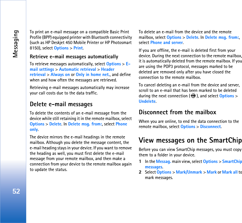 Messaging52To print an e-mail message on a compatible Basic Print Profile (BPP) equipped printer with Bluetooth connectivity (such as HP Deskjet 450 Mobile Printer or HP Photosmart 8150), select Options &gt; Print.Retrieve e-mail messages automaticallyTo retrieve messages automatically, select Options &gt; E-mail settings &gt; Automatic retrieval &gt; Header retrieval &gt; Always on or Only in home net., and define when and how often the messages are retrieved.Retrieving e-mail messages automatically may increase your call costs due to the data traffic.Delete e-mail messagesTo delete the contents of an e-mail message from the device while still retaining it in the remote mailbox, select Options &gt; Delete. In Delete msg. from:, select Phone only.The device mirrors the e-mail headings in the remote mailbox. Although you delete the message content, the e-mail heading stays in your device. If you want to remove the heading as well, you must first delete the e-mail message from your remote mailbox, and then make a connection from your device to the remote mailbox again to update the status.To delete an e-mail from the device and the remote mailbox, select Options &gt; Delete. In Delete msg. from:, select Phone and server.If you are offline, the e-mail is deleted first from your device. During the next connection to the remote mailbox, it is automatically deleted from the remote mailbox. If you are using the POP3 protocol, messages marked to be deleted are removed only after you have closed the connection to the remote mailbox.To cancel deleting an e-mail from the device and server, scroll to an e-mail that has been marked to be deleted during the next connection ( ), and select Options &gt; Undelete.Disconnect from the mailboxWhen you are online, to end the data connection to the remote mailbox, select Options &gt; Disconnect.View messages on the SmartChipBefore you can view SmartChip messages, you must copy them to a folder in your device.1In the Messag. main view, select Options &gt; SmartChip messages.2Select Options &gt; Mark/Unmark &gt; Mark or Mark all to mark messages.