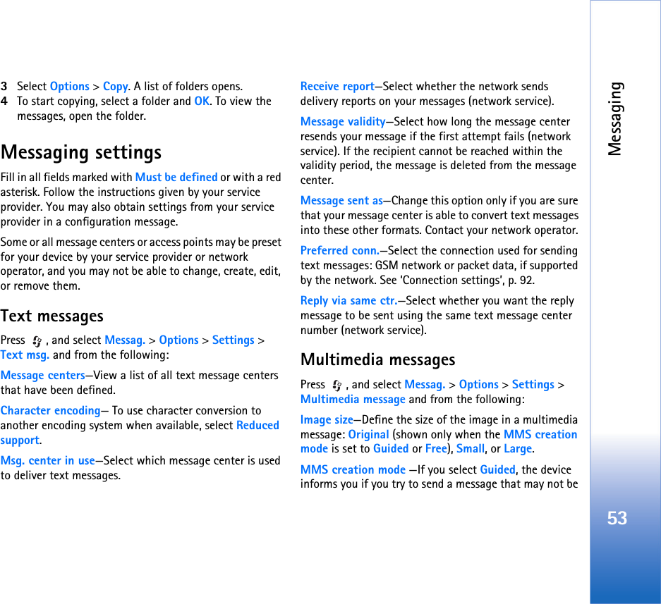 Messaging533Select Options &gt; Copy. A list of folders opens.4To start copying, select a folder and OK. To view the messages, open the folder.Messaging settingsFill in all fields marked with Must be defined or with a red asterisk. Follow the instructions given by your service provider. You may also obtain settings from your service provider in a configuration message.Some or all message centers or access points may be preset for your device by your service provider or network operator, and you may not be able to change, create, edit, or remove them.Text messagesPress , and select Messag. &gt; Options &gt; Settings &gt; Text msg. and from the following:Message centers—View a list of all text message centers that have been defined.Character encoding— To use character conversion to another encoding system when available, select Reduced support.Msg. center in use—Select which message center is used to deliver text messages.Receive report—Select whether the network sends delivery reports on your messages (network service).Message validity—Select how long the message center resends your message if the first attempt fails (network service). If the recipient cannot be reached within the validity period, the message is deleted from the message center.Message sent as—Change this option only if you are sure that your message center is able to convert text messages into these other formats. Contact your network operator.Preferred conn.—Select the connection used for sending text messages: GSM network or packet data, if supported by the network. See ‘Connection settings’, p. 92.Reply via same ctr.—Select whether you want the reply message to be sent using the same text message center number (network service).Multimedia messagesPress , and select Messag. &gt; Options &gt; Settings &gt; Multimedia message and from the following:Image size—Define the size of the image in a multimedia message: Original (shown only when the MMS creation mode is set to Guided or Free), Small, or Large.MMS creation mode —If you select Guided, the device informs you if you try to send a message that may not be 