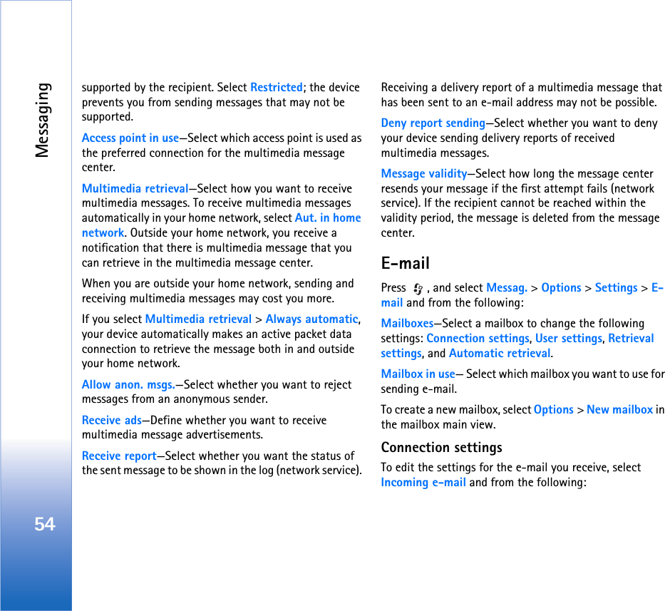 Messaging54supported by the recipient. Select Restricted; the device prevents you from sending messages that may not be supported.Access point in use—Select which access point is used as the preferred connection for the multimedia message center.Multimedia retrieval—Select how you want to receive multimedia messages. To receive multimedia messages automatically in your home network, select Aut. in home network. Outside your home network, you receive a notification that there is multimedia message that you can retrieve in the multimedia message center.When you are outside your home network, sending and receiving multimedia messages may cost you more.If you select Multimedia retrieval &gt; Always automatic, your device automatically makes an active packet data connection to retrieve the message both in and outside your home network.Allow anon. msgs.—Select whether you want to reject messages from an anonymous sender.Receive ads—Define whether you want to receive multimedia message advertisements.Receive report—Select whether you want the status of the sent message to be shown in the log (network service). Receiving a delivery report of a multimedia message that has been sent to an e-mail address may not be possible.Deny report sending—Select whether you want to deny your device sending delivery reports of received multimedia messages.Message validity—Select how long the message center resends your message if the first attempt fails (network service). If the recipient cannot be reached within the validity period, the message is deleted from the message center.E-mailPress  , and select Messag. &gt; Options &gt; Settings &gt; E-mail and from the following:Mailboxes—Select a mailbox to change the following settings: Connection settings, User settings, Retrieval settings, and Automatic retrieval.Mailbox in use— Select which mailbox you want to use for sending e-mail.To create a new mailbox, select Options &gt; New mailbox in the mailbox main view.Connection settingsTo edit the settings for the e-mail you receive, select Incoming e-mail and from the following: