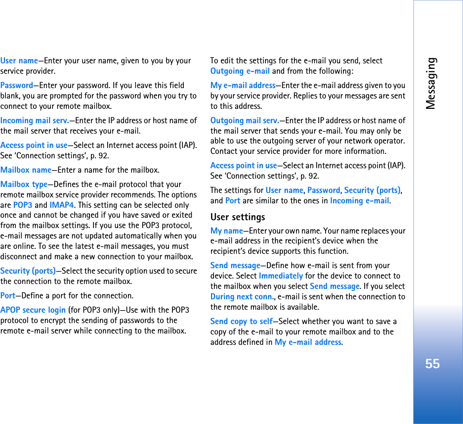 Messaging55User name—Enter your user name, given to you by your service provider.Password—Enter your password. If you leave this field blank, you are prompted for the password when you try to connect to your remote mailbox.Incoming mail serv.—Enter the IP address or host name of the mail server that receives your e-mail.Access point in use—Select an Internet access point (IAP). See ‘Connection settings’, p. 92.Mailbox name—Enter a name for the mailbox.Mailbox type—Defines the e-mail protocol that your remote mailbox service provider recommends. The options are POP3 and IMAP4. This setting can be selected only once and cannot be changed if you have saved or exited from the mailbox settings. If you use the POP3 protocol, e-mail messages are not updated automatically when you are online. To see the latest e-mail messages, you must disconnect and make a new connection to your mailbox.Security (ports)—Select the security option used to secure the connection to the remote mailbox.Port—Define a port for the connection.APOP secure login (for POP3 only)—Use with the POP3 protocol to encrypt the sending of passwords to the remote e-mail server while connecting to the mailbox.To edit the settings for the e-mail you send, select Outgoing e-mail and from the following:My e-mail address—Enter the e-mail address given to you by your service provider. Replies to your messages are sent to this address.Outgoing mail serv.—Enter the IP address or host name of the mail server that sends your e-mail. You may only be able to use the outgoing server of your network operator. Contact your service provider for more information.Access point in use—Select an Internet access point (IAP). See ‘Connection settings’, p. 92.The settings for User name, Password, Security (ports), and Port are similar to the ones in Incoming e-mail.User settingsMy name—Enter your own name. Your name replaces your e-mail address in the recipient’s device when the recipient’s device supports this function.Send message—Define how e-mail is sent from your device. Select Immediately for the device to connect to the mailbox when you select Send message. If you select During next conn., e-mail is sent when the connection to the remote mailbox is available.Send copy to self—Select whether you want to save a copy of the e-mail to your remote mailbox and to the address defined in My e-mail address.