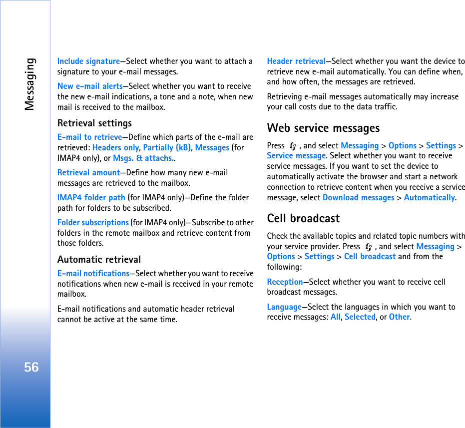 Messaging56Include signature—Select whether you want to attach a signature to your e-mail messages.New e-mail alerts—Select whether you want to receive the new e-mail indications, a tone and a note, when new mail is received to the mailbox.Retrieval settingsE-mail to retrieve—Define which parts of the e-mail are retrieved: Headers only, Partially (kB), Messages (for IMAP4 only), or Msgs. &amp; attachs..Retrieval amount—Define how many new e-mail messages are retrieved to the mailbox.IMAP4 folder path (for IMAP4 only)—Define the folder path for folders to be subscribed.Folder subscriptions (for IMAP4 only)—Subscribe to other folders in the remote mailbox and retrieve content from those folders.Automatic retrievalE-mail notifications—Select whether you want to receive notifications when new e-mail is received in your remote mailbox.E-mail notifications and automatic header retrieval cannot be active at the same time.Header retrieval—Select whether you want the device to retrieve new e-mail automatically. You can define when, and how often, the messages are retrieved.Retrieving e-mail messages automatically may increase your call costs due to the data traffic.Web service messagesPress  , and select Messaging &gt; Options &gt; Settings &gt; Service message. Select whether you want to receive service messages. If you want to set the device to automatically activate the browser and start a network connection to retrieve content when you receive a service message, select Download messages &gt; Automatically.Cell broadcastCheck the available topics and related topic numbers with your service provider. Press  , and select Messaging &gt; Options &gt; Settings &gt; Cell broadcast and from the following:Reception—Select whether you want to receive cell broadcast messages.Language—Select the languages in which you want to receive messages: All, Selected, or Other.