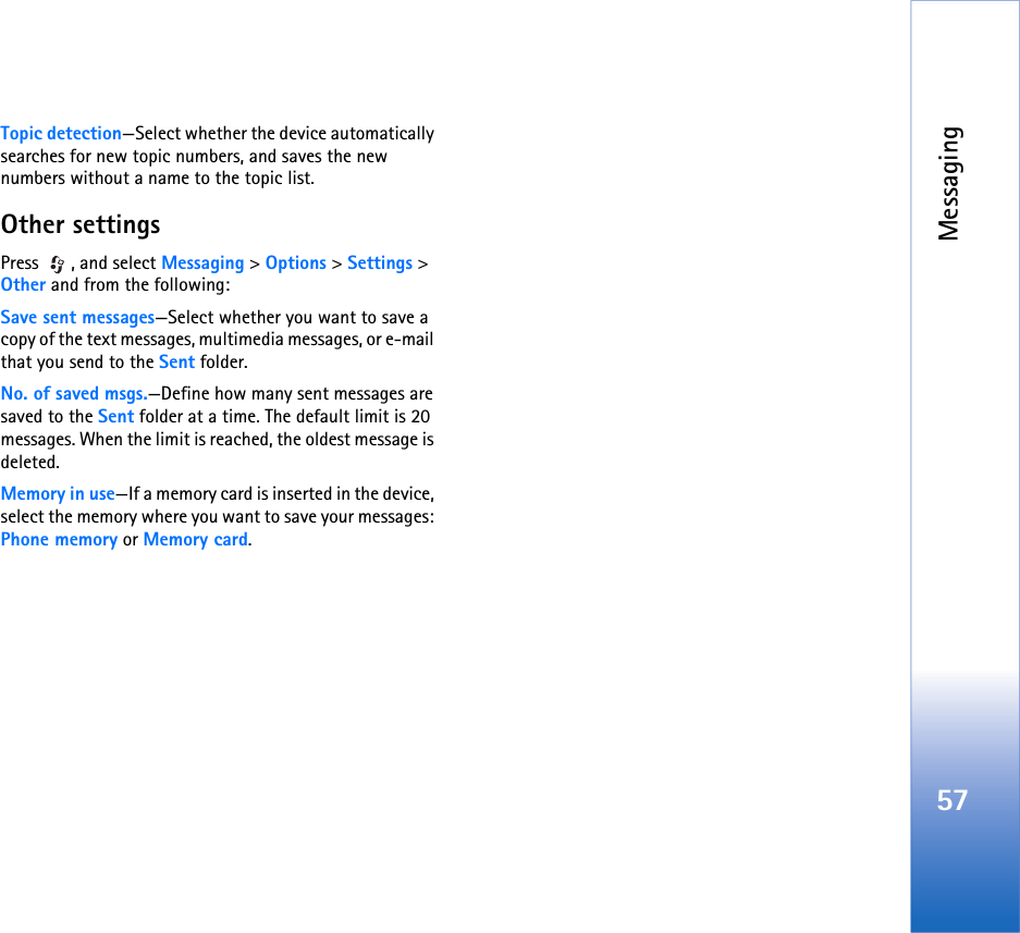 Messaging57Topic detection—Select whether the device automatically searches for new topic numbers, and saves the new numbers without a name to the topic list.Other settingsPress , and select Messaging &gt; Options &gt; Settings &gt; Other and from the following:Save sent messages—Select whether you want to save a copy of the text messages, multimedia messages, or e-mail that you send to the Sent folder.No. of saved msgs.—Define how many sent messages are saved to the Sent folder at a time. The default limit is 20 messages. When the limit is reached, the oldest message is deleted.Memory in use—If a memory card is inserted in the device, select the memory where you want to save your messages: Phone memory or Memory card.