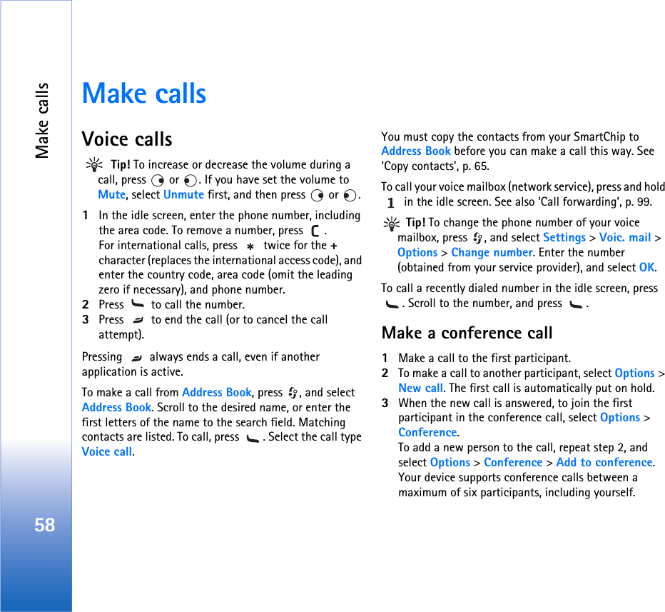 Make calls58Make callsVoice calls Tip! To increase or decrease the volume during a call, press   or  . If you have set the volume to Mute, select Unmute first, and then press   or  .1In the idle screen, enter the phone number, including the area code. To remove a number, press  . For international calls, press   twice for the + character (replaces the international access code), and enter the country code, area code (omit the leading zero if necessary), and phone number.2Press   to call the number.3Press   to end the call (or to cancel the call attempt).Pressing   always ends a call, even if another application is active. To make a call from Address Book, press  , and select Address Book. Scroll to the desired name, or enter the first letters of the name to the search field. Matching contacts are listed. To call, press  . Select the call type Voice call. You must copy the contacts from your SmartChip to Address Book before you can make a call this way. See ‘Copy contacts’, p. 65.To call your voice mailbox (network service), press and hold  in the idle screen. See also ‘Call forwarding’, p. 99. Tip! To change the phone number of your voice mailbox, press  , and select Settings &gt; Voic. mail &gt; Options &gt; Change number. Enter the number (obtained from your service provider), and select OK.To call a recently dialed number in the idle screen, press . Scroll to the number, and press  .Make a conference call1Make a call to the first participant.2To make a call to another participant, select Options &gt; New call. The first call is automatically put on hold.3When the new call is answered, to join the first participant in the conference call, select Options &gt; Conference.To add a new person to the call, repeat step 2, and select Options &gt; Conference &gt; Add to conference. Your device supports conference calls between a maximum of six participants, including yourself.