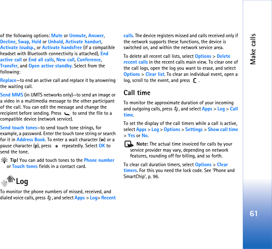 Make calls61of the following options: Mute or Unmute, Answer, Decline, Swap, Hold or Unhold, Activate handset, Activate loudsp., or Activate handsfree (if a compatible headset with Bluetooth connectivity is attached), End active call or End all calls, New call, Conference, Transfer, and Open active standby. Select from the following: Replace—to end an active call and replace it by answering the waiting call.Send MMS (in UMTS networks only)—to send an image or a video in a multimedia message to the other participant of the call. You can edit the message and change the recipient before sending. Press   to send the file to a compatible device (network service).Send touch tones—to send touch tone strings, for example, a password. Enter the touch tone string or search for it in Address Book. To enter a wait character (w) or a pause character (p), press   repeatedly. Select OK to send the tone.  Tip! You can add touch tones to the Phone number or Touch tones fields in a contact card. LogTo monitor the phone numbers of missed, received, and dialed voice calls, press  , and select Apps &gt; Log&gt; Recent calls. The device registers missed and calls received only if the network supports these functions, the device is switched on, and within the network service area.To delete all recent call lists, select Options &gt; Delete recent calls in the recent calls main view. To clear one of the call logs, open the log you want to erase, and select Options &gt; Clear list. To clear an individual event, open a log, scroll to the event, and press  .Call time To monitor the approximate duration of your incoming and outgoing calls, press  , and select Apps &gt; Log &gt; Call time.To set the display of the call timers while a call is active, select Apps &gt; Log &gt; Options &gt; Settings &gt; Show call time &gt; Yes or No. Note: The actual time invoiced for calls by your service provider may vary, depending on network features, rounding off for billing, and so forth.To clear call duration timers, select Options &gt; Clear timers. For this you need the lock code. See ‘Phone and SmartChip’, p. 96.